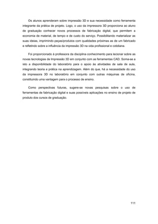 111 
Os alunos aprenderam sobre impressão 3D e sua necessidade como ferramenta integrante da prática de projeto. Logo, o uso da impressora 3D proporciona ao aluno de graduação conhecer novos processos de fabricação digital, que permitem a economia de material, de tempo e de custo do serviço. Possibilitando materializar as suas ideias, imprimindo peças/produtos com qualidades próximas as de um fabricado e refletindo sobre a influência da impressão 3D na vida profissional e cotidiana. 
Foi proporcionado à professora da disciplina conhecimento para lecionar sobre as novas tecnologias de Impressão 3D em conjunto com as ferramentas CAD. Soma-se a isto a disponibilidade do laboratório para o apoio às atividades de sala de aula, integrando teoria e prática na aprendizagem. Além do que, há a necessidade do uso da impressora 3D no laboratório em conjunto com outras máquinas de oficina, constituindo uma vantagem para o processo de ensino. 
Como perspectivas futuras, sugere-se novas pesquisas sobre o uso de ferramentas de fabricação digital e suas possíveis aplicações no ensino de projeto de produto dos cursos de graduação.  