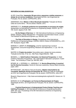 112 
REFERÊNCIAS BIBLIOGRÁFICAS 
ALVES, Anael Silva. Impressão 3D para micro, pequenas e médias empresas: o design de um serviço acadêmico. Dissertação de M.Sc. (em Engenharia de Produção). Rio de Janeiro: COPPE/UFRJ, 2014. 
ANDERSON, Chris. Makers: A Nova Revolução Industrial. Tradução de Afonso Celso da Cunha Serra. – Rio de Janeiro: Elsevier, 2012. 
ANDRADE, R. S. Avaliação preliminar de necessidades no processo de projeto. Apresentado na International Conference on Engineering Design, ICED'91. pp 717- 720. Zurich, Agosto 27-29, 1991. 
_____. On the Design of Services. In: 13th International Conference on Engineering Design. Glasgow. Design Management - Processess and Information Issues. London: The Institution of Mechanical Engineers, pp. 299-304, 2001. 
_____. The Role of Simulation in Design. Proceedings of the International Conference on Engineering Design, ICED'88. WDK16, Edition GTEHEURISTA, p. 401- 407. Budapest, August 1988. 
BARKAN, P.; IANSITI, M. Prototyping: a tool for rapid learning in product development, Concurrent Engineering: Research and Applications, v.1, pp. 125-134, 1993. 
BAXTER, M. Projeto de produto: Guia prático para o design de novos produtos. Tradução de Itiro Iida. 2ª ed. rev., São Paulo: Edgard Blücher, 1998. 
BEAMAN, J. J. Solid Freeform Fabrication: An Historical Perspective. In: Solid Freeform Fabrication Proceedings; 12th, Solid freeform fabrication symposium. Austin Texas. The University of Texas. pp. 584-595, 2001. 
BITNER, M. J.; OSTROM, A. L.; MORGAN, F. N. Service Blueprinting: A practical tool for Service Innovation, Centre for Services Leadership, Arizona State University, paper, 2007. 
BITTENCOURT, João Marcos Viana de Quadros. Objetos intermediários de concepção: Mediação através da Impressão 3D. Defesa de Teste de qualificação ao D.Sc. (em Engenharia de Produção). Rio de Janeiro: COPPE/UFRJ, Julho 2011. 
Blueprint. Disponível em: < http://www.servicedesigntools.org/tools/35> Acesso em: 10 fev. 2014. 
BORGES, M. M. A Projetação e as Formas de Representação do Projeto. Dissertação de M.Sc. (em Engenharia de Produção). Rio de Janeiro: COPPE/UFRJ, 1998. 
_____. Practical Experiences in Undergraduate Product Design Teaching and Learning Processes. In: 9th International Conference on Engineering Education, 2006, San Juan. Proceedings of the 9th International Conference on Engineering Education, 2006.  