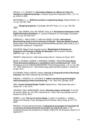 113 
BOUJUT, J. F.; BLANCO, E. Intermediary Objects as a Means to Foster Co- operation in Engineering Design. Computer Supported Cooperative Work, v.12, n.2, pp. 205-219, 2003. 
BUCCIARELLI, L. L. Reflective practice in engineering design. Design Studies, v.5, n.3, pp. 185-190, 1984. 
_____. Designing Engineers. Cambridge, MA: MIT Press, v.5, n.3, pp. 185-190, 1984. 
BULL, Glen; MARKS, Gary; MC ANEAR, Anita; et al. Educational implications of the Digital Fabrication Revolution. In: Journal of Research on Technology in Education, v.42, n.4, pp. 331-338, 2010. 
CARRILHO, L. AND LOURO, C. AND VALVERDE, N.(2006). International Benchmarking study on the functioning of FabLabs - Business Model Proposal. Disponívelem:<http://fablabedp.edp.pt/sites/default/files/uploaded_files/rl_836_0_mt_traduzido.pdf> Acesso em: 10 ago.2014. 
CAUCHICK, Miguel; Paulo Augusto (coord.). Metodologia de Pesquisa em Engenharia de Produção e Gestão de Operações. Rio de Janeiro: Elsevier; ABEPRO, cap. 7, pp. 145-163, 2010. 
CIMJECT. Disponível em: <http://www.cimject.ufsc.br.> Acesso em 20 jan. 2012. 
DEON J. DE BEER, LUDRICK J. BARNARD; GERRIE J. BOOYSEN.Case Study: Three-dimensional plotting as a visualization aid for architectural use”. Rapid Prototyping Journal, FABLAB AMSTERDAM. FabLab Waag Society, v.10, n.2, pp.146– 151, 2004. Disponivel em: <http://fablab.waag.org/content/fab-academy>. Acesso em: 20 ago. 2012. 
EYCHENNE, Fabien e NEVES, Heloisa. Fab Lab: A Vanguarda da Nova Revolução Industrial. São Paulo: Editorial Fab Lab Brasil, 2013. 
GIBSON, I.; ROSEN D. W.; STUCKER, B. Aditive manufacturing technologies: rapid prototyping to direct manufacturing. 1ª ed., New York: Springer, 2010. 
IDEO. Human Centered Design Toolkit. Disponível em: <http://www.ideo.com/ > Acesso em: 11 fev. 2013. 
JAPIASSÚ, Hilton; MARCONDES, Danilo. Dicionário básico de filosofia. 3ª ed. Rio de Janeiro: Zahar, pp. 142, 2001. Disponível em: <http:// lhjm.marcrodesign.com.br> Acesso em 20 fev. 2014. 
KIMBELL, Lucy. The turn to service design. In Julier, G. and Moor, L. (editors), Design and Creativity: Policy, Management and Practice, Oxford: Berg, pp.157-173, 2009. 
MACEDO, Graciele Marcela Almeida. A utilização de tecnologias de Impressão 3D no processo de desenvolvimento de produto: Um estudo de caso. In: VII Congresso Nacional de Excelência em Gestão, 0392-2152, Rio de janeiro, Brasil 12-13 Agosto 2011.  