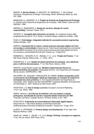 114 
MAGER, B. Service Design. In: ERLHOFF, M., MARSHALL, T. (Ed.) Design Dictionary: Perspectives on Design Terminology. Berlin: Birkhäuser Basel, pp. 354- 357, 2008. 
MENEGON, N.; ANDRADE, R. S. Projeto do Produto em Engenharia de Produção. In: XVIII Encontro Nacional de Engenharia de Produção, 1998, Niterói. Anais do XVIII ENEGEP, 1998. MERONI, A.; SANGIORGI, D. Design for services. (Design for social responsibility). Farnham: Gower. 2011. 
PACENTI, E. II progetto dell´interazione nei servizi. Un contributo al tema della progettazione dei servizi. Ph.D. thesis in industrial design, politécnico di Milan, 1998. 
PUGH, S. Total design: integrated methods for successful product engineering. Addison-Wesley, 1991. 
ROBTEC. Impressão 3D no ensino: evento promove educação digital com foco em escolas e universidades. Disponível em <http://www.brasilengenharia.com/portal/ 
eventos/8863-impressao-3d-no-ensino-evento-promove-educacao-digital-com-foco- em-escolas-e-universidades?format=pdf> Acesso em: 10 ago.2014. 
ROMEIRO E. ; NAVEIRO, R. M. ; MIGUEL, P. C. ; et al . Projeto do Produto. 1ª ed. São Paulo: Elsevier Editora Ltda., v.1. 357p., 2010. 
ROZENFELD, H. et al. Gestão de desenvolvimento de produtos: uma referência para a melhoria dos processos. 1ª. ed. São Paulo: Saraiva, 2006. 
SANTOS, Jorge Roberto Lopes dos. Modelos tridimensionais físicos no desenvolvimento de produtos. Dissertação de M.Sc. (em Engenharia de Produção). Rio de Janeiro: COPPE/UFRJ, 1999 
SELHORST JR., AGUILAR.; CANCIGLIERI JR, OSIRIS. Análise comparativa entre os processos de prototipagem rápida por deposição ou remoção de material na concepção de novos produtos. In: 4o Congresso Brasileiro de Engenharia de Fabricação, 2007, Estância de São Pedro/SP/BR. Congresso Brasileiro de Engenharia de Fabricação (4 : 2007 :Estância de São Pedro), 2007. 
SHOSTACK, L.G. How to design a service. European Journal of Marketing, v.16,n.1,pp. 49-63, 1982. 
SIMON, Herbert A. As Ciências do Artificial: com um prefácio a edição portuguesa, actualizada de acordo a segunda edição americana de 1981. Tradução Luís Muniz, Coleção Stvdivm, Arménio Amado, p 351, 1981. 
STRATASYS. A demanda da universidade por fabricação digital dispara. Disponível em: < http://www.stratasys.com/br/resources/case- studies/education/university-of-alabama-huntsville.> Acesso em: 10 ago. 2014. 
ULRICH, K.; EPPINGER, S. Product design and development, 4ª ed, New York: McGraw-Hill/Irwin, 2008. 
VIANA, M.; VIANA, Y.; ADLER, I. K.; et al. Design Thinking: inovação em negócios. 1ª ed., Rio de Janeiro: MJV Press, 2012.  