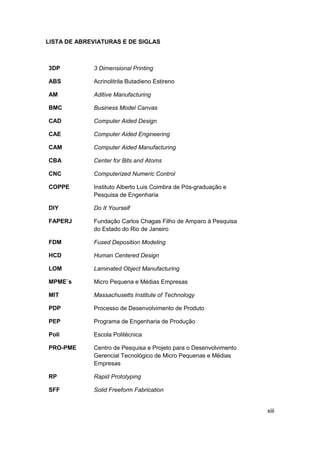 xiii 
LISTA DE ABREVIATURAS E DE SIGLAS 
3DP 
3 Dimensional Printing 
ABS 
Acrinolitrila Butadieno Estireno 
AM 
Aditive Manufacturing 
BMC 
Business Model Canvas 
CAD 
Computer Aided Design 
CAE 
Computer Aided Engineering 
CAM 
CBA 
Computer Aided Manufacturing 
Center for Bits and Atoms 
CNC 
Computerized Numeric Control 
COPPE 
Instituto Alberto Luis Coimbra de Pós-graduação e Pesquisa de Engenharia 
DIY 
Do It Yourself 
FAPERJ 
Fundação Carlos Chagas Filho de Amparo à Pesquisa do Estado do Rio de Janeiro 
FDM 
Fused Deposition Modeling 
HCD 
Human Centered Design 
LOM 
Laminated Object Manufacturing 
MPME´s 
Micro Pequena e Médias Empresas 
MIT 
Massachusetts Institute of Technology 
PDP 
Processo de Desenvolvimento de Produto 
PEP 
Programa de Engenharia de Produção 
Poli 
Escola Politécnica 
PRO-PME 
Centro de Pesquisa e Projeto para o Desenvolvimento Gerencial Tecnológico de Micro Pequenas e Médias Empresas 
RP 
Rapid Prototyping 
SFF 
Solid Freeform Fabrication  