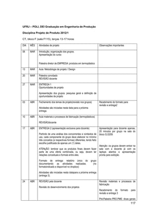 117 
UFRJ – POLI, DEI Graduação em Engenharia de Produção 
Disciplina Projeto de Produto 2012/1 
CT, bloco F (sala F115), terças 13-17 horas 
DIA 
MÊS 
Atividades de projeto 
Observações importantes 
06 
MAR 
Introdução, organização dos grupos. Apresentação do curso 
Palestra diretor de EMPRESA: produtos em termoplástico 
13 
MAR 
Aula: Metodologia de projeto / Design 
20 
MAR 
Palestra convidado REVISÃO docente 
27 
MAR 
ENTREGA 1 Oportunidades de projeto 
Apresentação dos grupos: pesquisa geral e definição de oportunidades de projeto 
03 
ABR 
Fechamento dos temas de projeto(revisão nos grupos) 
Atividades são iniciadas nesta data para a próxima entrega. 
Recebimento do formato para revisão e entrega2 
10 
ABR 
Aula materiais e processos de fabricação (termoplásticos) 
REVISÃOdocente 
17 
ABR 
ENTREGA 2 (apresentação exclusiva para docente) 
Partindo de uma análise dos concorrentes e contextos de uso, cada componente do grupo deve elaborar no mínimo três conceitos (e respectivas formas) diferentes, tendo feito escolha justificada de apenas um (1) deles. 
ATENçÃO: lembrar que os produtos finais devem fazer parte de uma oferta combinada, ou seja, devem ter relações conceituais e formais entre eles. 
Formato de entrega: relatório único do grupo documentando as atividades realizadas. (no formatoindicado e disponível no dropbox) 
Atividades são iniciadas nesta datapara a próxima entrega (entrega 3). 
Apresentação para docente apenas, 20 minutos por grupo na sala do bloco G,G209. 
Atenção: os grupos devem entrar na sala com a docente já com os laptops abertos e apresentação pronta para exibição. 
24 
ABR 
REVISÃO pela docente 
Revisão do desenvolvimento dos projetos 
Revisão materiais e processos de fabricação 
Recebimento do formato para revisão e entrega 3 
Pré-Palestra PRO.PME: dicas gerais  