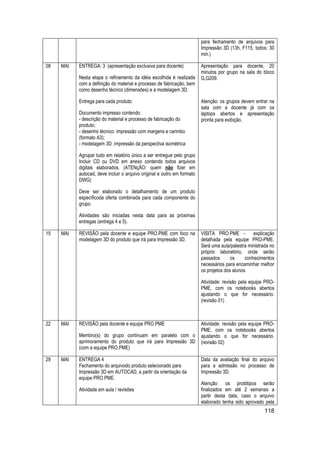 118 
para fechamento de arquivos para Impressão 3D (13h, F115, todos: 30 min.) 
08 
MAI 
ENTREGA: 3 (apresentação exclusiva para docente) 
Nesta etapa o refinamento da idéia escolhida é realizada com a definição do material e processo de fabricação, bem como desenho técnico (dimensões) e a modelagem 3D. 
Entrega para cada produto: 
Documento impresso contendo: - descrição do material e processo de fabricação do produto; - desenho técnico: impressão com margens e carimbo (formato A3); - modelagem 3D: impressão da perspectiva isométrica 
Agrupar tudo em relatório único a ser entregue pelo grupo Incluir CD ou DVD em anexo contendo todos arquivos digitais elaborados. (ATENçÃO: quem não fizer em autocad, deve incluir o arquivo original e outro em formato DWG) 
Deve ser elaborado o detalhamento de um produto específicoda oferta combinada para cada componente do grupo. 
Atividades são iniciadas nesta data para as próximas entregas (entrega 4 e 5). 
Apresentação para docente, 20 minutos por grupo na sala do bloco G,G209. 
Atenção: os grupos devem entrar na sala com a docente já com os laptops abertos e apresentação pronta para exibição. 
15 
MAI 
REVISÃO pela docente e equipe PRO.PME com foco na modelagem 3D do produto que irá para Impressão 3D. 
VISITA PRO.PME - explicação detalhada pela equipe PRO-PME. Será uma aula/palestra ministrada no próprio laboratório, onde serão passados os conhecimentos necessários para encaminhar melhor os projetos dos alunos. 
Atividade: revisão pela equipe PRO- PME, com os notebooks abertos ajustando o que for necessário. (revisão 01) 
22 
MAI 
REVISÃO pela docente e equipe PRO.PME 
Membro(s) do grupo continuam em paralelo com o aprimoramento do produto que irá para Impressão 3D (com a equipe PRO.PME) 
Atividade: revisão pela equipe PRO- PME, com os notebooks abertos ajustando o que for necessário. (revisão 02) 
29 
MAI 
ENTREGA 4 Fechamento do arquivodo produto selecionado para Impressão 3D em AUTOCAD, a partir da orientação da equipe PRO.PME. 
Atividade em aula / revisões 
Data da avaliação final do arquivo para a admissão no processo de Impressão 3D. 
Atenção: os protótipos serão finalizados em até 2 semanas a partir desta data, caso o arquivo elaborado tenha sido aprovado pela  