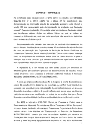 1 
CAPÍTULO 1 - INTRODUÇÃO 
As tecnologias estão revolucionando a forma como os produtos são fabricados. Segundo Bull et al. (2010, p.331), “se o século XX foi caracterizado pela democratização da informação através do computador pessoal e pela internet, o século XXI será caracterizado pela democratização da produção pela fabricação pessoal.” Essa democratização é fomentada pelas tecnologias de fabricação digital, que transformam objetos digitais em objetos físicos, na qual se incluem as impressoras tridimensionais, cada vez mais acessíveis não somente às indústrias, como também ao público em geral. 
Acompanhando este contexto, esta pesquisa de mestrado visa apresentar um estudo de caso de utilização de uma impressora 3D na disciplina Projeto do Produto do curso de graduação em Engenharia de Produção da Escola Politécnica da Universidade Federal do Rio de Janeiro (Poli/UFRJ). Tem-se como objetivo investigar como um equipamento de manufatura aditiva pode ser usado de modo a apoiar a formação dos alunos, uma vez que permite transformar um objeto virtual em físico mais rapidamente e introduzir novas práticas de projeto. 
A impressão 3D é um recurso que vem sendo utilizado por empresas de diferentes portes para acelerar o processo de desenvolvimento de produtos, reduzir custos envolvidos nesse processo e antecipar problemas relativos à fabricação (NAVEIRO e ROMEIRO FILHO, 2010; BAXTER, 2000). 
A ideia que originou esta dissertação foi a de apoiar o ensino de disciplinas de projeto do produto através desse tipo de tecnologia. Ao conferir maior realidade ao processo e ao se produzir uma materialização dos conceitos iniciais de um processo de projeto do produto, o objetivo é permitir reflexões dos alunos sobre as diferentes variáveis que devem ser consideradas no projeto de um produto tais como: forma, dimensão, manufaturabilidade (facilidade ou dificuldade de produção), entre outros. 
Em 2010 o laboratório PRO-PME (Centro de Pesquisa e Projeto para o Desenvolvimento Gerencial Tecnológico de Micro Pequenas e Médias Empresas), vinculado à Área de Gestão e Inovação do Programa de Engenharia de Produção do Instituto Alberto Luis Coimbra de Pós-graduação e Pesquisa de Engenharia (PEP/COPPE/UFRJ), passou por uma reformulação. Apoiado por recursos da Fundação Carlos Chagas Filho de Amparo à Pesquisa do Estado do Rio de Janeiro (FAPERJ), foram adquiridos equipamentos de impressão 3D para apoio às atividades  