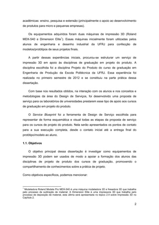 2 
acadêmicas: ensino, pesquisa e extensão (principalmente o apoio ao desenvolvimento de produtos para micro e pequenas empresas). 
Os equipamentos adquiridos foram duas máquinas de impressão 3D (Roland MDX-540 e Dimension Elite1). Essas máquinas inicialmente foram utilizadas pelos alunos de engenharia e desenho industrial da UFRJ para confecção de modelos/protótipos de seus projetos finais. 
A partir dessas experiências iniciais, procurou-se estruturar um serviço de impressão 3D em apoio às disciplinas de graduação em projeto do produto. A disciplina escolhida foi a disciplina Projeto do Produto do curso de graduação em Engenharia de Produção da Escola Politécnica da UFRJ. Essa experiência foi realizada no primeiro semestre de 2012 e se constituiu na parte prática dessa dissertação. 
Com base nos resultados obtidos, na interação com os alunos e nos conceitos e metodologias da área do Design de Serviços, foi desenvolvido uma proposta de serviço para os laboratórios de universidades prestarem esse tipo de apoio aos cursos de graduação em projeto do produto. 
O Service Blueprint foi a ferramenta de Design de Serviço escolhida para representar de forma esquemática e visual todas as etapas da proposta de serviço para os cursos de projeto do produto. Nela serão apresentados os pontos de contato para a sua execução completa, desde o contato inicial até a entrega final do protótipo/modelo ao aluno. 
1.1. Objetivos 
O objetivo principal dessa dissertação é investigar como equipamentos de impressão 3D podem ser usados de modo a apoiar a formação dos alunos das disciplinas de projeto de produto dos cursos de graduação, promovendo o compartilhamento de conhecimentos sobre a prática de projeto. 
Como objetivos específicos, podemos mencionar: 
1 Modeladora Roland Modela Pro MDX-540 é uma máquina modeladora 3D e fresadora 3D que trabalha pelo processo de subtração de material. A Dimension Elite é uma impressora 3D que trabalha pelo processo de deposição de material, esta última será apresentada no tópico 2.4 sobre Impressão 3D no Capítulo 2.  