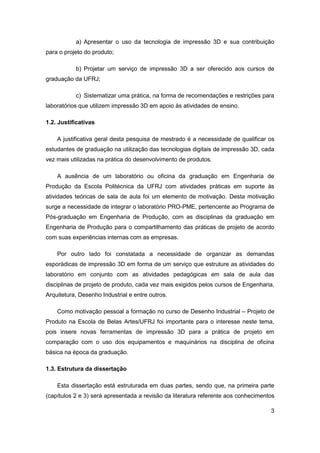3 
a) Apresentar o uso da tecnologia de impressão 3D e sua contribuição para o projeto do produto; 
b) Projetar um serviço de impressão 3D a ser oferecido aos cursos de graduação da UFRJ; 
c) Sistematizar uma prática, na forma de recomendações e restrições para laboratórios que utilizem impressão 3D em apoio às atividades de ensino. 
1.2. Justificativas 
A justificativa geral desta pesquisa de mestrado é a necessidade de qualificar os estudantes de graduação na utilização das tecnologias digitais de impressão 3D, cada vez mais utilizadas na prática do desenvolvimento de produtos. 
A ausência de um laboratório ou oficina da graduação em Engenharia de Produção da Escola Politécnica da UFRJ com atividades práticas em suporte às atividades teóricas de sala de aula foi um elemento de motivação. Desta motivação surge a necessidade de integrar o laboratório PRO-PME, pertencente ao Programa de Pós-graduação em Engenharia de Produção, com as disciplinas da graduação em Engenharia de Produção para o compartilhamento das práticas de projeto de acordo com suas experiências internas com as empresas. 
Por outro lado foi constatada a necessidade de organizar as demandas esporádicas de impressão 3D em forma de um serviço que estruture as atividades do laboratório em conjunto com as atividades pedagógicas em sala de aula das disciplinas de projeto de produto, cada vez mais exigidos pelos cursos de Engenharia, Arquitetura, Desenho Industrial e entre outros. 
Como motivação pessoal a formação no curso de Desenho Industrial – Projeto de Produto na Escola de Belas Artes/UFRJ foi importante para o interesse neste tema, pois insere novas ferramentas de impressão 3D para a prática de projeto em comparação com o uso dos equipamentos e maquinários na disciplina de oficina básica na época da graduação. 
1.3. Estrutura da dissertação 
Esta dissertação está estruturada em duas partes, sendo que, na primeira parte (capítulos 2 e 3) será apresentada a revisão da literatura referente aos conhecimentos  