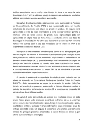 4 
teóricos pesquisados para o melhor entendimento do tema e, na segunda parte (capítulos 4, 5, 6, 7 e 8), a prática do estudo de caso com as análises dos resultados obtidos, o conceito do serviço e, por último, a conclusão. 
No capítulo 2 será apresentada a abordagem de vários autores sobre o Processo de Desenvolvimento de Produto (PDP) e sua representação como um modelo estruturado de organização das etapas de projeto do produto. Em seguida será apresentada a noção de objeto intermediário e como sua representação permite a interação entre as várias equipes de projeto. Essa representação pode ser apresentada em objeto físico de forma física e construída através dos tipos de tecnologias de impressão 3D. Por último será apresentado o ensino do PDP com uma reflexão dos autores sobre o uso das impressoras 3D no ensino do PDP e as experiências educacionais dos Fab Labs. 
No capítulo 3 será abordado o tema Design de Serviço e sua definição geral, por ser um conjunto de métodos e ferramentas multidisciplinares para a criação de um serviço centrado na visão do usuário. Neste caso, foi priorizado o kit de ferramentas do Human Centered Design (HCD), que busca imergir, criar e implementar um projeto de serviço com base nas questões do usuário, neste caso o professor e os alunos. Dentre as ferramentas desse kit, foi dado foco na ferramenta do service blueprint, pois é uma representação esquemática do serviço fácil de ser visualizada e que será apresentada em etapas no penúltimo capítulo. 
O capítulo 4 apresentará a metodologia de estudo de caso realizado com os alunos de graduação em Engenharia de Produção da disciplina Projeto do Produto Poli/UFRJ. Serão apresentadas as etapas de andamento do serviço: definições iniciais, fechamento de cronograma, apresentação e visita ao laboratório, análise e seleção da alternativa, fechamento dos arquivos 3D e o processo de impressão 3D com a entrega dos protótipos/modelos. 
No capítulo 5 serão apresentadas as análises e os resultados obtidos em cada grupo. Nestes grupos serão analisadas as variáveis pertinentes ao uso e ao serviço como: consumo de material estipulado e gasto, tempo de máquina estipulado e gasto, qualidade do protótipo, qualidade do arquivo 3D, total de peças impressas e prazo de entrega estipulado e real. Em seguida é apresentada uma análise geral com uma síntese dos principais problemas encontrados, o suporte técnico aos alunos e, por último, as recomendações e restrições.  
