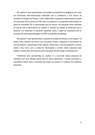 5 
No capítulo 6 será apresentada uma análise da experiência pedagógica com base em entrevistas semi-estruturadas realizadas com a professora e com alunos da disciplina de Projeto do Produto. Foram elaboradas 5 perguntas relacionadas ao papel da impressão 3D no ensino do PDP para a professora e 5 perguntas relacionadas ao papel da impressão 3D no aprendizado para os alunos. As perguntas foram definidas de acordo com a base teórica do capítulo 2. Através da análise da entrevista com a docente e os discentes, foi possível responder sobre o papel da impressora 3D no processo de ensino/aprendizagem do PDP na experiência realizada. 
No capítulo 7 será apresentada a proposta de projeto de serviço e suas etapas, na ordem como ocorrem de acordo com os pontos chaves, baseados na ferramenta do service blueprint, apresentado neste capítulo. Desta forma, será apresentado o serviço desde o seu início, com a coleta de informações e contato inicial, passando pela análise e fechamento dos arquivos para impressão 3D até chegar na entrega final. 
Finalmente será apresentada no capítulo 8 a conclusão dessa pesquisa de mestrado com uma reflexão sobre como foi essa experiência, o cenário promissor, a importância desse apoio à disciplina de projeto do produto e o alcance aos objetivos propostos.  
