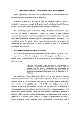 6 
CAPÍTULO 2 – O PDP E O USO DE OBJETOS INTERMEDIÁRIOS 
Neste capítulo será apresentada uma revisão da literatura referente ao Processo de Desenvolvimento de Produto (PDP) e seu ensino. 
O ensino de PDP aqui estudado é parte da disciplina Projeto do Produto, obrigatória no curso de graduação de Engenharia de Produção da Escola Politécnica da UFRJ, o qual serviu como objeto central dessa pesquisa de mestrado. 
No segundo tópico, será apresentada a noção de objetos intermediários e sua tipologia. Em seguida, é destacada a função do protótipo e suas diferentes representações no decorrer do Processo de Desenvolvimento de Produto. No quarto tópico são apresentadas as tecnologias de prototipagem rápida, impressão 3D ou manufatura aditiva. No quinto e último tópico, são apresentadas as vantagens da impressora 3D como ferramenta de apoio ao ensino do PDP e a experiência educacional dos Fab Labs. 
2.1. O Processo de Desenvolvimento de Produto 
O Processo de Desenvolvimento de Produto, segundo Romeiro Filho et al. (2010), é apresentado por diferentes modelos e nomenclaturas parecidas. De acordo com Borges (2006), o desenvolvimento de produto e projeto do produto são tratados como sinônimos, mas 
a primeira denominação é mais abrangente e mais adequada no contexto da Engenharia de Produção, uma vez que se refere ao processo, que vai desde a identificação de necessidades ao lançamento do produto, evidentemente passando pelas etapas de projeto do produto e da produção. (MENEGON, N.; ANDRADE, R. S., 1998, p.2) 
De acordo com Romeiro Filho et al. (2010, p.15), a maior parte da literatura dedicada ao tema encara essas etapas como um processo de desenvolvimento de produtos similar a “um processo de negócios com entradas (horas de engenharia, conhecimento, normas e padrões etc.) e saídas”. O Processo de Desenvolvimento do Produto (PDP) pode ser entendido na forma de um guia como as empresas e indústrias podem conduzir e planejar o projeto do produto em etapas que passam pela conceituação, desenvolvimento e produção. Este modelo é apresentado por Ulrich e Eppinger (2008) como um conjunto de atividades interdisciplinares, como verificar a oportunidade de mercado, venda e entrega de um produto, planejamento, concepção, projeto do sistema, projeto detalhado, teste, refinamento e produção-piloto para o  