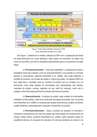 8 
Figura 1: Visão Geral do Modelo Unificado do PDP 
Fonte: Rozenfeld, Forcellini et al. (2006) 
Na Figura 1, observa-se o modelo unificado do PDP com a separação das fases de desenvolvimento em cores distintas e logo abaixo se encontram os Gates nas cores em vermelho, que são os resultados apresentados após o cumprimento de cada etapa. 
a) Pré-desenvolvimento – Esta fase estabelece o planejamento geral e estratégico tanto dos produtos como da empresa/indústria e sua posição no mercado perante a concorrência. Segundo Rozenfeld et al. (2006), nela serão definidos o portfólio de produtos, as minutas de projeto e o plano de projeto. Já Volpato (2007) diz que nesta fase o resultado será um briefing do produto que se constituiu por um documento onde serão listadas as informações das necessidades dos clientes, requisitos de projeto, normas, aspectos de uso, perfil do mercado, custo alvo e qualquer outra informação pertinente ao desenvolvimento de produto. 
b) Desenvolvimento - A equipe de projeto, após receber as informações coletadas na fase anterior, dará início nesta fase de projeto do produto, que, de acordo com Rozenfeld et al. (2006), é composta pelo projeto informacional, projeto conceitual, projeto detalhado, preparação para produção e lançamento do produto. 
c) Pós-desenvolvimento – Após o produto ser lançado no mercado é necessário acompanhá-lo por meio de análise das informações de monitoramento do produto. Dessa forma, conforme Rozenfeld et al. (2006), serão coletados dados na assistência técnica, em pesquisa de mercado, em serviços atrelados ao produto e na  
