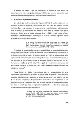 13 
A escolha da melhor forma de representar o término de uma etapa de desenvolvimento ficará a cargo dos autores envolvidos, que poderão representar suas intenções e interações de projeto por meio de objetos intermediários. 
2.2. A Noção de Objetos Intermediários 
Um objeto por definição segundo Japiassú (1993), é aquilo criado por um indivíduo e lançado, atirado e posto adiante e/ou em frente em relação a outro indivíduo. Ele é a representação de um pensamento transmitido de um sujeito ao outro com a intenção de estabelecer uma interação entre eles ou também com outros humanos. Desta forma o objeto segundo Simon (1996), é tudo aquilo criado, concebido e transformado pelo homem para si ou o seu próximo, logo tudo aquilo projetado na forma de coisas artificiais. 
(...)o objecto de estudo próprio da humanidade é a ciência do projecto, não só como componente profissional duma educação técnica, mas também como disciplina nuclear para todos os homens liberalmente educados. (SIMON, 1996, p. 238) 
A essência de projetar está presente em toda a história da humanidade e também nas diversas profissões que apesar de evoluírem com conhecimentos, nomenclatura e vocabulários próprios, possuem de acordo com Simon (1996), o ato de projetar algo como aspecto comum de todo treinamento profissional. A complexidade faz com que os indivíduos se mobilizem em busca de soluções. Segundo Simon (1996, p.251), “uma representação apropriada do problema pode ser essencial para organizar os esforços de solução e conseguir uma certa clareza sobre as maneiras de avaliar as soluções propostas.” 
Nesta lógica, os objetos intermediários são as representações de uma determinada etapa do desenvolvimento do projeto a fim de permitir a interação entre os atores participantes para a solução do problema de projeto. Estas soluções vão em busca de uma simplificação da complexidade apresentada por um problema a ser resolvido por um ou mais atores. Para isso segundo Boujut (2003), devem estabelecer um meio de contato por meio do objeto intermediário afim de estabelecer a troca de conhecimentos entre os diversos indivíduos. 
O objeto não faz senão concretizar suas intenções, com maior ou menor eficácia. [...] O objeto e a ação que, espera-se, ele realize refletem,então, a diversidade dos atores e seus projetos. 
(VINCK, 2013, Cap 3 p 72 e 73)  