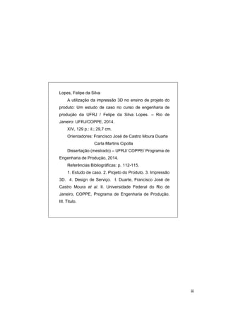 iii 
Lopes, Felipe da Silva 
A utilização da impressão 3D no ensino de projeto do produto: Um estudo de caso no curso de engenharia de produção da UFRJ / Felipe da Silva Lopes. – Rio de Janeiro: UFRJ/COPPE, 2014. 
XIV, 129 p.: il.; 29,7 cm. 
Orientadores: Francisco José de Castro Moura Duarte 
Carla Martins Cipolla 
Dissertação (mestrado) – UFRJ/ COPPE/ Programa de Engenharia de Produção, 2014. 
Referências Bibliográficas: p. 112-115. 
1. Estudo de caso. 2. Projeto do Produto. 3. Impressão 3D. 4. Design de Serviço. I. Duarte, Francisco José de Castro Moura et al. II. Universidade Federal do Rio de Janeiro, COPPE, Programa de Engenharia de Produção. III. Titulo. 
 