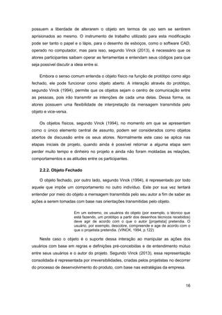 16 
possuem a liberdade de alterarem o objeto em termos de uso sem se sentirem aprisionados ao mesmo. O instrumento de trabalho utilizado para esta modificação pode ser tanto o papel e o lápis, para o desenho de esboços, como o software CAD, operado no computador, mas para isso, segundo Vinck (2013), é necessário que os atores participantes saibam operar as ferramentas e entendam seus códigos para que seja possível discutir a ideia entre si. 
Embora o senso comum entenda o objeto físico na função de protótipo como algo fechado, ele pode funcionar como objeto aberto. A interação através do protótipo, segundo Vinck (1994), permite que os objetos sejam o centro de comunicação entre as pessoas, pois irão transmitir as intenções de cada uma delas. Dessa forma, os atores possuem uma flexibilidade de interpretação da mensagem transmitida pelo objeto e vice-versa. 
Os objetos físicos, segundo Vinck (1994), no momento em que se apresentam como o único elemento central de assunto, podem ser considerados como objetos abertos de discussão entre os seus atores. Normalmente este caso se aplica nas etapas iniciais de projeto, quando ainda é possível retornar a alguma etapa sem perder muito tempo e dinheiro no projeto e ainda não foram moldadas as relações, comportamentos e as atitudes entre os participantes. 
2.2.2. Objeto Fechado 
O objeto fechado, por outro lado, segundo Vinck (1994), é representado por todo aquele que impõe um comportamento no outro indivíduo. Este por sua vez tentará entender por meio do objeto a mensagem transmitida pelo seu autor a fim de saber as ações a serem tomadas com base nas orientações transmitidas pelo objeto. 
Em um extremo, os usuários do objeto (por exemplo, o técnico que está fazendo, um protótipo a partir dos desenhos técnicos recebidos) deve agir de acordo com o que o autor [projetista] pretendia. O usuário, por exemplo, descobre, compreende e age de acordo com o que o projetista pretendia. (VINCK, 1994, p.122) 
Neste caso o objeto é o suporte dessa interação ao manipular as ações dos usuários com base em regras e definições pré-concebidas e de entendimento mútuo entre seus usuários e o autor do projeto. Segundo Vinck (2013), essa representação consolidada é representada por irreversibilidades, criadas pelos projetistas no decorrer do processo de desenvolvimento do produto, com base nas estratégias da empresa.  