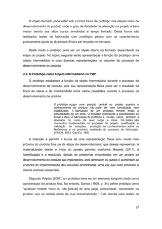 17 
O objeto fechado pode estar sob a forma física de protótipo nas etapas finais de desenvolvimento do produto onde o grau de liberdade de alteração no projeto é bem menor devido aos altos custos envolvidos e tempo limitado. Desta forma são realizados testes de fabricação com protótipos pilotos com as características praticamente iguais ao do produto final a ser lançado no mercado. 
Deste modo o protótipo pode ser um objeto aberto ou fechado, dependendo da etapa do projeto. No tópico seguinte serão apresentadas a função do protótipo como objeto intermediário e suas diversas representações no decorrer do processo de desenvolvimento do produto. 
2.3. O Protótipo como Objeto Intermediário no PDP 
O protótipo estabelece a função de objeto intermediário durante o processo de desenvolvimento de produto, pois sua representação física pode ser o resultado da troca de ideias e da interatividade entre vários projetistas durante o processo de desenvolvimento de produto. 
O protótipo ocupa uma posição central no projeto quando o conhecimento do produto não pode ser nem formalizado nem estabilizado. A fabricação de um protótipo remete então à possibilidade de um teste. O protótipo representa a possibilidade de testar a ideia. A fabricação do protótipo é, muitas vezes, também a atividade no curso da qual surge a ideia. Os testes são momentos fundamentais no processo do projeto: qualificação e validação de soluções, produção de conhecimentos sobre os fenômenos e os produtos, avaliação do processo de fabricação. (VINCK, 2013, Cap 6 p. 168) 
A intenção é permitir a busca de uma representação física e/ou visual mais próxima do produto final ou da etapa de desenvolvimento que deseja representar. A materialização desde o início do projeto permite, conforme Macedo (2011), a identificação e a resolução rápidas de problemas encontrados em um projeto de desenvolvimento de produto são importantes, pois diminuem os custos e aumentam as chances de implementação das soluções encontradas, uma vez que esse processo é menos oneroso nessa fase. 
Segundo Volpato (2007), um protótipo deve ser um elemento tangível criado como aproximação do produto final. No entanto, Santos (1999, p. 34) define protótipo como “qualquer modelo físico ou não [virtual] de uma peça, componente, mecanismo ou produto que se realiza antes da sua industrialização.” Este servirá para testes de  