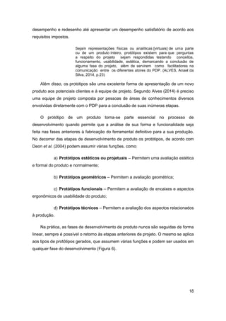 18 
desempenho e redesenho até apresentar um desempenho satisfatório de acordo aos requisitos impostos. 
Sejam representações físicas ou analíticas [virtuais] de uma parte ou de um produto inteiro, protótipos existem para que perguntas a respeito do projeto sejam respondidas testando conceitos, funcionamento, usabilidade, estética, demarcando a conclusão de alguma fase do projeto, além de servirem como facilitadores na comunicação entre os diferentes atores do PDP. (ALVES, Anael da Silva, 2014, p.23) 
Além disso, os protótipos são uma excelente forma de apresentação de um novo produto aos potenciais clientes e à equipe de projeto. Segundo Alves (2014) é preciso uma equipe de projeto composta por pessoas de áreas de conhecimentos diversos envolvidas diretamente com o PDP para a conclusão de suas inúmeras etapas. 
O protótipo de um produto torna-se parte essencial no processo de desenvolvimento quando permite que a análise de sua forma e funcionalidade seja feita nas fases anteriores à fabricação do ferramental definitivo para a sua produção. No decorrer das etapas de desenvolvimento de produto os protótipos, de acordo com Deon et al. (2004) podem assumir várias funções, como: 
a) Protótipos estéticos ou projetuais – Permitem uma avaliação estética e formal do produto e normalmente; 
b) Protótipos geométricos – Permitem a avaliação geométrica; 
c) Protótipos funcionais – Permitem a avaliação de encaixes e aspectos ergonômicos de usabilidade do produto; 
d) Protótipos técnicos – Permitem a avaliação dos aspectos relacionados à produção. 
Na prática, as fases de desenvolvimento de produto nunca são seguidas de forma linear, sempre é possível o retorno às etapas anteriores de projeto. O mesmo se aplica aos tipos de protótipos gerados, que assumem várias funções e podem ser usados em qualquer fase do desenvolvimento (Figura 6).  