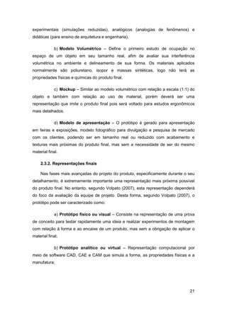 21 
experimentais (simulações reduzidas), analógicos (analogias de fenômenos) e didáticas (para ensino de arquitetura e engenharia). 
b) Modelo Volumétrico – Define o primeiro estudo de ocupação no espaço de um objeto em seu tamanho real, afim de avaliar sua interferência volumétrica no ambiente e delineamento de sua forma. Os materiais aplicados normalmente são poliuretano, isopor e massas sintéticas, logo não terá as propriedades físicas e químicas do produto final. 
c) Mockup – Similar ao modelo volumétrico com relação a escala (1:1) do objeto e também com relação ao uso de material, porém deverá ser uma representação que imite o produto final pois será voltado para estudos ergonômicos mais detalhados. 
d) Modelo de apresentação – O protótipo é gerado para apresentação em feiras e exposições, modelo fotográfico para divulgação e pesquisa de mercado com os clientes, podendo ser em tamanho real ou reduzido com acabamento e texturas mais próximas do produto final, mas sem a necessidade de ser do mesmo material final. 
2.3.2. Representações finais 
Nas fases mais avançadas do projeto do produto, especificamente durante o seu detalhamento, é extremamente importante uma representação mais próxima possível do produto final. No entanto, segundo Volpato (2007), esta representação dependerá do foco da avaliação da equipe de projeto. Desta forma, segundo Volpato (2007), o protótipo pode ser caracterizado como: 
a) Protótipo físico ou visual – Consiste na representação de uma prova de conceito para testar rapidamente uma ideia e realizar experimentos de montagem com relação à forma e ao encaixe de um produto, mas sem a obrigação de aplicar o material final; 
b) Protótipo analítico ou virtual – Representação computacional por meio de software CAD, CAE e CAM que simula a forma, as propriedades físicas e a manufatura;  