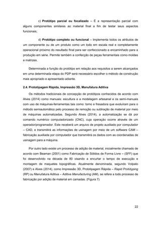 22 
c) Protótipo parcial ou focalizado – É a representação parcial com alguns componentes similares ao material final a fim de testar seus aspectos funcionais; 
d) Protótipo completo ou funcional – Implementa todos os atributos de um componente ou de um produto como um todo em escala real e completamente operacional próximo do resultado final para ser confeccionado e encaminhado para a produção em série. Permite também a confecção de peças ferramentais como moldes e matrizes. 
Determinada a função do protótipo em relação aos requisitos a serem alcançados em uma determinada etapa do PDP será necessário escolher o método de construção mais apropriado e apresentado adiante. 
2.4. Prototipagem Rápida, Impressão 3D, Manufatura Aditiva 
Os métodos tradicionais de concepção de protótipos conhecidos de acordo com Alves (2014) como manuais: escultura e a modelagem artesanal e os semi-manuais com uso de máquinas-ferramentas tais como: torno e fresadora que evoluíram para o método semiautomático pelo processo de remoção ou subtração de material por meio de máquinas automatizadas. Segundo Alves (2014), a automatização se dá por comando numérico computadorizado (CNC), cuja operação ocorre através de um operador/programador. Este receberá um arquivo de projeto auxiliado por computador – CAD, e transmitirá as informações de usinagem por meio de um software CAM – fabricação auxiliada por computador que transmitirá os dados com as coordenadas de usinagem para a máquina. 
Por outro lado existe um processo de adição de material, inicialmente chamado de acordo com Beaman (2001) como Fabricação de Sólidos de Forma Livre – (SFF) que foi desenvolvido na década de 80 visando a encurtar o tempo de execução e montagem de maquetes topográficas. Atualmente denominada, segundo Volpato (2007) e Alves (2014), como Impressão 3D, Prototipagem Rápida – Rapid Prototyping (RP) ou Manufatura Aditiva – Aditive Manufacturing (AM), se refere a todo processo de fabricação por adição de material em camadas. (Figura 7)  