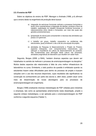 29 
2.5. O ensino de PDP 
Sobre os objetivos do ensino de PDP, Menegon e Andrade (1998, p.4) afirmam que o ensino deste na engenharia de produção deve buscar: 
a) integração de estruturas funcionais verticais a processos horizontais e tendo como características a integração de clientes, produtos e fluxo de trabalho; explicitação do trabalho transpondo fronteiras funcionais; e relacionamentos entre cliente e fornecedor, por meio dos quais são gerados produtos/serviços; 
b) [preparação do aluno] para compreender a natureza das atividades que possa a vir gerenciar; 
c) o trabalho em grupo, trabalho cooperativo ou problemas não estruturados, [que] constituem o dia a dia de uma equipe de projeto; 
d) atividades de Pesquisa & Desenvolvimento e Projeto do Produto, aspectos intangíveis, com comportamentos imprevisíveis, que reforçam a importância da cultura de desenvolvimento de produtos. São fundamentais para afirmação desta cultura nas empresas, atividades pragmáticas de laboratório que resultem em saber fazer. 
Segundo, Borges (2006, p.1644), “existem diversos aspectos que devem ser trabalhados no sentido de melhorar o processo de ensino/aprendizagem na disciplina.” Muitos destes aspectos são relacionados à falta de uma melhor infraestrutura de laboratórios no curso. Entretanto, o lado positivo da questão é enfatizado quando os estudantes trazem estas dificuldades para dentro do processo de projeto e buscam soluções com o uso dos recursos disponíveis, cujos resultados são significativos na construção do conhecimento por parte dos alunos e, além disso, podem atuar como meio de disseminação de novas abordagens para os processos de ensino/aprendizagem em engenharia. 
Borges (1998) analisando diversas metodologias de PDP voltadas para indústrias e empresas, tais como as apresentadas anteriormente nesta dissertação, propõe a seguinte síntese metodológica, a ser aplicada para o ensino/aprendizagem do PDP conforme o seguinte esquema (Tabela 1). 
 
