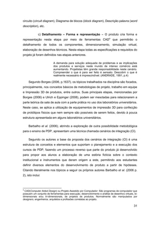 31 
circuito (circuit diagram), Diagrama de blocos (block diagram), Descrição palavra (word description), etc. 
c) Detalhamento – Forma e representação – O produto cria forma e representação nesta etapa por meio de ferramentas CAD4 que permitirão o detalhamento de todos os componentes, dimensionamento, simulação virtual, elaboração de desenhos técnicos. Nesta etapa todas as especificações e requisitos do projeto já foram definidos nas etapas anteriores. 
A demanda para solução adequada de problemas e as implicações dos produtos e serviços neste mundo de intenso comércio está aumentando. Projetistas têm grande responsabilidade neste cenário. Compreender o que é para ser feito é sensato. Descobrir o que é realmente necessário é imprescindível. (ANDRADE, 1991, p.4) 
Segundo Borges (2006, p.1637), os tópicos trabalhados na disciplina são focados, principalmente, nos conceitos básicos de metodologias de projeto, trabalho em equipe e Impressão 3D de produtos, entre outros. Suas principais etapas, mencionadas por Borges (2006) e Ulrich e Eppinger (2008), podem ser mescladas para relacionarem a parte teórica da sala de aula com a parte prática no uso dos laboratórios universitários. Neste caso, se aplica a utilização de equipamentos de impressão 3D para confecção de protótipos físicos que nem sempre são possíveis de serem feitos, devido à pouca estrutura apresentada em alguns laboratórios universitários. 
Barbalho et al. (2006), abrindo a exploração de outra possibilidade metodológica para o ensino de PDP, apresentam uma técnica chamada cenários de integração (CI). 
Segundo os autores a base da proposta dos cenários de integração (CI) é uma estrutura de conceitos e elementos que suportam o planejamento e a execução dos cursos de PDP, fazendo um processo reverso que parte do produto já desenvolvido para propor aos alunos a elaboração de uma estória fictícia sobre o contexto institucional e instrumentos que deram origem a este, permitindo aos estudantes definir diversos elementos do desenvolvimento de produto a partir de hipóteses. Citando literalmente nos tópicos a seguir os próprios autores Barbalho et al. (2006 p. 2), isto inclui: 
4 CAD(Computer Aided Design) ou Projeto Assistido por Computador: São programas de computador que possuem um conjunto de ferramentas para execução, desenvolvimento e análise de desenhos virtuais, bi- dimensionais e/ou tri-dimensionais, de projetos de produtos. Normalmente são manipulados por designers, engenheiros, arquitetos e profissões correlatas ao projeto.  
