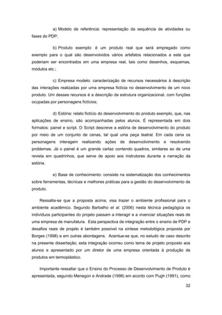 32 
a) Modelo de referência: representação da sequência de atividades ou fases do PDP; 
b) Produto exemplo: é um produto real que será empregado como exemplo para o qual são desenvolvidos vários artefatos relacionados a este que poderiam ser encontrados em uma empresa real, tais como desenhos, esquemas, módulos etc.; 
c) Empresa modelo: caracterização de recursos necessários à descrição das interações realizadas por uma empresa fictícia no desenvolvimento de um novo produto. Um desses recursos é a descrição da estrutura organizacional, com funções ocupadas por personagens fictícios; 
d) Estória: relato fictício do desenvolvimento do produto exemplo, que, nas aplicações de ensino, são acompanhadas pelos alunos. É representada em dois formatos: painel e script. O Script descreve a estória de desenvolvimento do produto por meio de um conjunto de cenas, tal qual uma peça teatral. Em cada cena os personagens interagem realizando ações de desenvolvimento e resolvendo problemas. Já o painel é um grande cartaz contendo quadros, similares ao de uma revista em quadrinhos, que serve de apoio aos instrutores durante a narração da estória. 
e) Base de conhecimento: consiste na sistematização dos conhecimentos sobre ferramentas, técnicas e melhores práticas para a gestão do desenvolvimento de produto. 
Ressalta-se que a proposta acima, visa trazer o ambiente profissional para o ambiente acadêmico. Segundo Barbalho et al. (2006) nesta técnica pedagógica os indivíduos participantes do projeto passam a interagir e a vivenciar situações reais de uma empresa de manufatura. Esta perspectiva de integração entre o ensino de PDP e desafios reais de projeto é também possível na síntese metodológica proposta por Borges (1998) e em outras abordagens. Acentua-se que, no estudo de caso descrito na presente dissertação, esta integração ocorreu como tema de projeto proposto aos alunos e apresentado por um diretor de uma empresa orientada à produção de produtos em termoplástico. 
Importante ressaltar que o Ensino do Processo de Desenvolvimento de Produto é apresentada, segundo Menegon e Andrade (1998) em acordo com Pugh (1991), como  