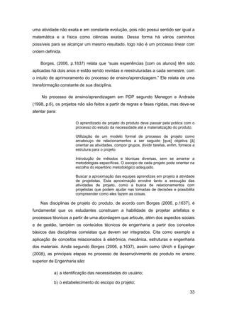 33 
uma atividade não exata e em constante evolução, pois não possui sentido ser igual a matemática e a física como ciências exatas. Dessa forma há vários caminhos possíveis para se alcançar um mesmo resultado, logo não é um processo linear com ordem definida. 
Borges, (2006, p.1637) relata que “suas experiências [com os alunos] têm sido aplicadas há dois anos e estão sendo revistas e reestruturadas a cada semestre, com o intuito de aprimoramento do processo de ensino/aprendizagem.” Ele relata de uma transformação constante de sua disciplina. 
No processo de ensino/aprendizagem em PDP segundo Menegon e Andrade (1998, p.6), os projetos não são feitos a partir de regras e fases rígidas, mas deve-se atentar para: 
O aprendizado de projeto do produto deve passar pela prática com o processo do estudo da necessidade até a materialização do produto. 
Utilização de um modelo formal de processo de projeto como arcabouço de relacionamentos a ser seguido [que] objetiva [à] orientar as atividades, compor grupos, dividir tarefas, enfim, fornece a estrutura para o projeto. 
Introdução de métodos e técnicas diversas, sem se amarrar a metodologias específicas. O escopo de cada projeto pode orientar na escolha do repertório metodológico adequado. 
Buscar a aproximação das equipes aprendizes em projeto à atividade de projetistas. Esta aproximação envolve tanto a execução das atividades de projeto, como a busca de relacionamentos com projetistas que podem ajudar nas tomadas de decisões e possibilita compreender como eles fazem as coisas. 
Nas disciplinas de projeto do produto, de acordo com Borges (2006, p.1637), é fundamental que os estudantes construam a habilidade de projetar artefatos e processos técnicos a partir de uma abordagem que articule, além dos aspectos sociais e de gestão, também os conteúdos técnicos de engenharia a partir dos conceitos básicos das disciplinas correlatas que devem ser integrados. Cita como exemplo a aplicação de conceitos relacionados à eletrônica, mecânica, estruturas e engenharia dos materiais. Ainda segundo Borges (2006, p.1637), assim como Ulrich e Eppinger (2008), as principais etapas no processo de desenvolvimento de produto no ensino superior de Engenharia são: 
a) a identificação das necessidades do usuário; 
b) o estabelecimento do escopo do projeto;  