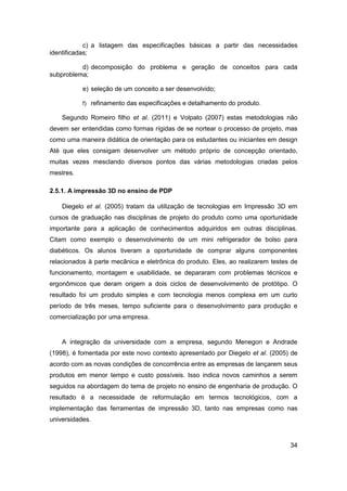34 
c) a listagem das especificações básicas a partir das necessidades identificadas; 
d) decomposição do problema e geração de conceitos para cada subproblema; 
e) seleção de um conceito a ser desenvolvido; 
f) refinamento das especificações e detalhamento do produto. 
Segundo Romeiro filho et al. (2011) e Volpato (2007) estas metodologias não devem ser entendidas como formas rígidas de se nortear o processo de projeto, mas como uma maneira didática de orientação para os estudantes ou iniciantes em design Até que eles consigam desenvolver um método próprio de concepção orientado, muitas vezes mesclando diversos pontos das várias metodologias criadas pelos mestres. 
2.5.1. A impressão 3D no ensino de PDP 
Diegelo et al. (2005) tratam da utilização de tecnologias em Impressão 3D em cursos de graduação nas disciplinas de projeto do produto como uma oportunidade importante para a aplicação de conhecimentos adquiridos em outras disciplinas. Citam como exemplo o desenvolvimento de um mini refrigerador de bolso para diabéticos. Os alunos tiveram a oportunidade de comprar alguns componentes relacionados à parte mecânica e eletrônica do produto. Eles, ao realizarem testes de funcionamento, montagem e usabilidade, se depararam com problemas técnicos e ergonômicos que deram origem a dois ciclos de desenvolvimento de protótipo. O resultado foi um produto simples e com tecnologia menos complexa em um curto período de três meses, tempo suficiente para o desenvolvimento para produção e comercialização por uma empresa. 
A integração da universidade com a empresa, segundo Menegon e Andrade (1998), é fomentada por este novo contexto apresentado por Diegelo et al. (2005) de acordo com as novas condições de concorrência entre as empresas de lançarem seus produtos em menor tempo e custo possíveis. Isso indica novos caminhos a serem seguidos na abordagem do tema de projeto no ensino de engenharia de produção. O resultado é a necessidade de reformulação em termos tecnológicos, com a implementação das ferramentas de impressão 3D, tanto nas empresas como nas universidades.  