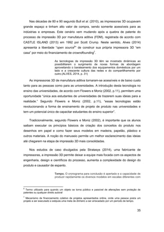 35 
Nas décadas de 80 e 90 segundo Bull et al. (2010), as impressoras 3D ocupavam grande espaço e tinham alto valor de compra, sendo somente acessíveis para as indústrias e empresas. Este cenário vem mudando após a quebra de patente do processo de impressão 3D por manufatura aditiva (FDM), registrada de acordo com CASTLE ISLAND (2013) em 1992 por Scott Crump. Neste sentido, Alves (2014) apresenta a liberdade “open source6” de construir sua própria impressora 3D “em casa” por meio do financiamento de crowndfounding7. 
As tecnologias de impressão 3D têm se mostrado dinâmicas ao possibilitarem o surgimento de novas formas de abordagem aproveitando o barateamento dos equipamentos domésticos por um lado e a crescente cultura das redes e do compartilhamento por outro.(ALVES, 2014, p. 31) 
As impressoras 3D de manufatura aditiva tornaram-se acessíveis e de baixo custo tanto para as pessoas como para as universidades. A introdução desta tecnologia no ensino das universidades, de acordo com Flowers e Moniz (2002, p.11), permitem uma oportunidade “única aos estudantes de universidades de trazerem suas ideias para a realidade.” Segundo Flowers e Moniz (2002, p.11), “essas tecnologias estão revolucionando a forma de ensinamento de projeto de produto nas universidades e tem um potencial único de capacitar estudantes do ensino superior”. 
Tradicionalmente, segundo Flowers e Moniz (2002), é importante que os alunos saibam executar os princípios básicos de criação dos conceitos do produto nos desenhos em papel e como fazer seus modelos em madeira, papelão, plástico e outros materiais. A noção do manuseio permite um melhor esclarecimento das ideias até chegarem na etapa de impressão 3D mais consolidadas. 
Nos estudos de caso divulgados pela Stratasys (2014), uma fabricante de impressoras, a impressão 3D permite deixar a equipe mais focada com os aspectos de engenharia, design e científicos do processo, aumenta a complexidade do design do produto e causador de espanto. 
Tempo. O cronograma para conclusão é apertado e a capacidade de produzir rapidamente os diversos modelos em escalas diferentes com 
6 Termo utilizado para quando um objeto se torna público e passível de alterações sem proteção de patentes ou qualquer direito autoral 
7 Mecanismo de financiamento coletivo de projetos apresentados online, onde uma pessoa posta um projeto a ser executado e estipula uma meta de dinheiro a ser arrecadado por um período de tempo.  