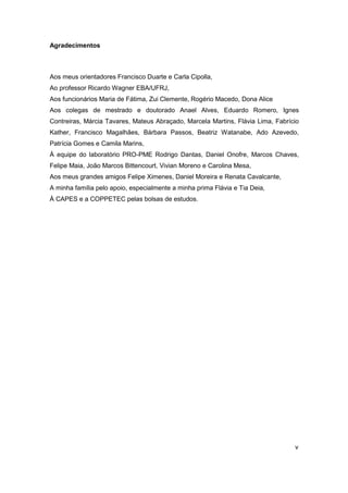 v 
Agradecimentos 
Aos meus orientadores Francisco Duarte e Carla Cipolla, 
Ao professor Ricardo Wagner EBA/UFRJ, 
Aos funcionários Maria de Fátima, Zui Clemente, Rogério Macedo, Dona Alice 
Aos colegas de mestrado e doutorado Anael Alves, Eduardo Romero, Ignes Contreiras, Márcia Tavares, Mateus Abraçado, Marcela Martins, Flávia Lima, Fabrício Kather, Francisco Magalhães, Bárbara Passos, Beatriz Watanabe, Ado Azevedo, Patrícia Gomes e Camila Marins, 
À equipe do laboratório PRO-PME Rodrigo Dantas, Daniel Onofre, Marcos Chaves, Felipe Maia, João Marcos Bittencourt, Vivian Moreno e Carolina Mesa, 
Aos meus grandes amigos Felipe Ximenes, Daniel Moreira e Renata Cavalcante, 
A minha família pelo apoio, especialmente a minha prima Flávia e Tia Deia, 
À CAPES e a COPPETEC pelas bolsas de estudos.  