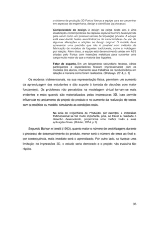 36 
o sistema de produção 3D Fortus liberou a equipe para se concentrar em aspectos de engenharia, design e científicos do processo. 
Complexidade do design. O design da carga deste ano é uma atualização contemporânea da cápsula espacial Gemini desenvolvida para servir como um possível veículo de tripulação privado. A equipe está executando testes aerodinâmicos de características de voo de algumas alterações e adições ao design original. O modelo deve apresentar uma precisão que não é possível com métodos de fabricação de modelos de foguetes tradicionais, como a moldagem por injeção. Além disso, a equipe está desenvolvendo aletas em ABS criadas pelo Fortus com inserções metálicas para sustentar uma carga muito maior do que a maioria dos foguetes. 
Fator de espanto. Em um lançamento secundário recente, vários participantes e espectadores ficaram impressionados com os modelos dos alunos, chamando seus trabalhos de revolucionários em relação a maneira como foram realizados. (Stratasys, 2014, p. 1) 
Os modelos tridimensionais, na sua representação física, permitem um aumento da aprendizagem dos estudantes e dão suporte à tomada de decisões com maior fundamento. Os problemas não percebidos na modelagem virtual tornam-se mais evidentes e reais quando são materializados pelas impressoras 3D. Isso permite influenciar no andamento do projeto do produto e no aumento da realização de testes com o protótipo ou modelo, simulando as condições reais. 
Na área de Engenharia de Produção, por exemplo, a impressão tridimensional se faz muito importante, pois, ao trazer à realidade o desenho desenvolvido, proporciona uma melhor visão e suas aplicações finais. (Robtec, 2014, p.1) 
Segundo Barkan e Iansiti (1993), quanto maior o número de prototipagens durante o processo de desenvolvimento do produto, menor será o número de erros ao final e, por consequência, mais imediato será o aprendizado. Por outro lado, se tivesse uma limitação de impressões 3D, o estudo seria demorado e o projeto não evoluiria tão rápido.  