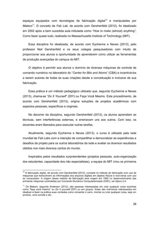 38 
espaços equipados com tecnologias de fabricação digital10 e manipuladas por Makers11. O conceito de Fab Lab, de acordo com Gershenfeld (2012), foi idealizado em 2002 após a bem sucedida aula intitulada como “How to make (almost) anything”, Como fazer quase tudo, realizada no Massachusetts Institute of Technology (MIT). 
Essa disciplina foi idealizada, de acordo com Eychenne e Neves (2013), pelo professor Neil Gershenfeld e os seus colegas pesquisadores com intuito de proporcionar aos alunos a oportunidade de aprenderem como utilizar as ferramentas de produção avançadas do campus do MIT. 
O objetivo é permitir aos alunos o domínio de diversas máquinas de controle de comando numérico no laboratório do “Center for Bits and Atoms” (CBA) e incentivá-los a serem autores de todas as suas criações desde a conceituação e inclusive de sua fabricação. 
Essa prática é um método pedagógico utilizado que, segundo Eychenne e Neves (2013), chama-se “Do It Yourself” (DIY) ou Faça Você Mesmo. Este procedimento, de acordo com Gershenfeld (2012), origina soluções de projetos acadêmicos com aspectos pessoais, específicos e originais. 
No decorrer da disciplina, segundo Gershenfeld (2012), os alunos aprendiam as técnicas, sem interferências externas, e ensinavam uns aos outros. Com isso, os docentes eram liberados para executar outras tarefas. 
Atualmente, segundo Eychenne e Neves (2013), o curso é utilizado pela rede mundial de Fab Labs com a intenção de compartilhar e democratizar as experiências e desafios de projeto para os outros laboratórios da rede e avaliar os diversos resultados obtidos nos mais diversos cantos do mundo. 
Inspirados pelos resultados surpreendentes (projetos pessoais, auto-organização dos estudantes, capacidade dos não especialistas), a equipe do MIT criou os primeiros 
10 A fabricação digital, de acordo com Gershenfeld (2012), consiste no método de fabricação com uso de máquinas que transcrevem as informações dos arquivos digitais em objetos físicos e vice-versa com uso do computador. A origem desse método de fabricação teve origem em 1950 no desenvolvimento das primeiras máquinas controladas por Comando Numérico Computadorizado (CNC), ver tópico 2.4. 
11 Os Makers, segundo Anderson (2012), são pessoas interessadas em criar qualquer coisa sozinhas como “faça você mesmo” ou Do it yourself (DIY) ou em grupos. Estes são indivíduos interessados em idealizar e fazer na prática suas vontades como consertar o carro, montar ou criar qualquer coisa, seja um produto, uma comida e etc.  