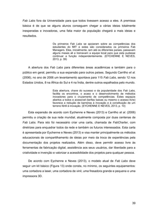 39 
Fab Labs fora da Universidade para que todos tivessem acesso a eles. A premissa básica é de que se alguns alunos conseguem chegar a várias ideias totalmente inesperadas e inovadoras, uma fatia maior da população chegará a mais ideias e resultados. 
Os primeiros Fab Labs se apoiaram sobre as competências dos estudantes do MIT e estes são considerados os primeiros Fab Managers. Eles, inicialmente, iam até os diferentes países, passavam alguns meses ali e treinavam a equipe local para que esta pudesse continuar a função independentemente. (EYCHENNE E NEVES, 2013, p. 39) 
A abertura dos Fab Labs para diferentes áreas acadêmicas e também para o público em geral, permitiu a sua expansão para outros países. Segundo Carrilho et al. (2006), no ano de 2006 um levantamento apontava para 115 Fab Labs, sendo 12 nos Estados Unidos, 8 na África do Sul e 4 na Índia, dentre outros espalhados pelo mundo. 
Esta abertura, chave do sucesso e da popularidade dos Fab Labs, facilita os encontros, o acaso e o desenvolvimento de métodos inovadores para o cruzamento de competências. Estes espaços abertos a todos e acessível (tarifas baixas ou mesmo o acesso livre) favorece a redução de barreiras à inovação e à constituição de um terreno fértil à inovação. (EYCHENNE E NEVES, 2013, p. 10) 
Esta expansão de acordo com Eychenne e Neves (2013) e Carrilho et al. (2006) permitiu a criação de sua rede mundial, atualmente composta por duas centenas de Fab Labs. Para isto foi necessário criar uma carta, chamada de FabCharter, com diretrizes para enquadrar todos da rede e também os futuros interessados. Esta carta é apresentada por Eychenne e Neves (2013) e visa manter principalmente os métodos educacionais de compartilhamento de ideias por meio da troca de experiências pela documentação dos projetos realizados. Além disso, deve permitir acesso livre às ferramentas de fabricação digital, assistência aos seus usuários, dar liberdade para a criatividade e invenção e valorizar a acessibilidade dos projetos para qualquer pessoa. 
De acordo com Eychenne e Neves (2013), o modelo atual de Fab Labs deve seguir um kit básico (Figura 13) onde consta, no mínimo, os seguintes equipamentos: uma cortadora a laser, uma cortadora de vinil, uma fresadora grande e pequena e uma impressora 3D.  