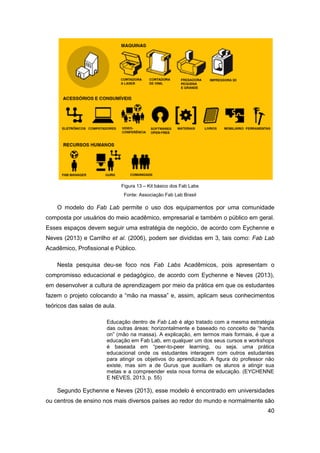 40 
Figura 13 – Kit básico dos Fab Labs 
Fonte: Associação Fab Lab Brasil 
O modelo do Fab Lab permite o uso dos equipamentos por uma comunidade composta por usuários do meio acadêmico, empresarial e também o público em geral. Esses espaços devem seguir uma estratégia de negócio, de acordo com Eychenne e Neves (2013) e Carrilho et al. (2006), podem ser divididas em 3, tais como: Fab Lab Acadêmico, Profissional e Público. 
Nesta pesquisa deu-se foco nos Fab Labs Acadêmicos, pois apresentam o compromisso educacional e pedagógico, de acordo com Eychenne e Neves (2013), em desenvolver a cultura de aprendizagem por meio da prática em que os estudantes fazem o projeto colocando a “mão na massa” e, assim, aplicam seus conhecimentos teóricos das salas de aula. 
Educação dentro de Fab Lab é algo tratado com a mesma estratégia das outras áreas: horizontalmente e baseado no conceito de “hands on” (mão na massa). A explicação, em termos mais formais, é que a educação em Fab Lab, em qualquer um dos seus cursos e workshops é baseada em “peer-to-peer learning, ou seja, uma prática educacional onde os estudantes interagem com outros estudantes para atingir os objetivos do aprendizado. A figura do professor não existe, mas sim a de Gurus que auxiliam os alunos a atingir sua metas e a compreender esta nova forma de educação. (EYCHENNE E NEVES, 2013, p. 55) 
Segundo Eychenne e Neves (2013), esse modelo é encontrado em universidades ou centros de ensino nos mais diversos países ao redor do mundo e normalmente são  