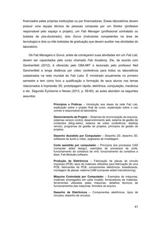 41 
financiados pelas próprias instituições ou por financiadoras. Esses laboratórios devem possuir uma equipe técnica de pessoas composta por um Diretor (professor responsável pelo espaço e projeto), um Fab Manager (profissional contratado ou bolsista de pós-doutorado), dois Gurus (instrutores competentes na área de tecnologia) e dois ou três bolsistas de graduação que devem auxiliar nas atividades do laboratório. 
Os Fab Managers e Gurus, antes de começarem suas atividades em um Fab Lab, devem ser capacitados pelo curso chamado Fab Academy. Ele, de acordo com Gershenfeld (2012), é oferecido pelo CBA-MIT e lecionado pelo professor Neil Gershenfeld a longa distância por vídeo conferência para todos os laboratórios cadastrados na rede mundial de Fab Labs. É ministrado anualmente no primeiro semestre e tem como foco a qualificação e formação de seus alunos nos temas relacionados à impressão 3D, prototipagem rápida, eletrônica, computação, mecânica e etc. Segundo Eychenne e Neves (2013, p. 59-60), as aulas abordam os seguintes assuntos: 
Princípios e Práticas – Introdução aos ideais da rede Fab Lab, explicação sobre o projeto final de curso, explanação sobre o uso correto e responsável do laboratório. 
Gerenciamento de Projeto – Sistemas de sincronização de arquivos, sistemas version control, desenvolvimento web, sistema de gestão de conteúdos (blog–wikis), sistema de vídeo conferência, desktop remoto, programas de gestão de projetos, princípios da gestão de projetos. 
Desenho Assistido por Computador – Desenho 2D, desenho 3D, softwares de áudio e vídeo, sogtwares de modelagem. 
Corte assistido por computador – Princípios dos processos CAD (computer aided design), exemplos de processos de corte, funcionamento da cortadora de vinil, funcionamento da cortadora a laser, Fab Modules software. 
Produção de Eletrônicos – Fabricação de placas de circuito impressa (PCB), tipos de materiais utilizados para fabricação de uma PCB, fabricantes de PCB, componentes eletrônicos, breadboards, montagem de placas, sistema CAM (computer aided manufacturing). 
Máquina Controlada por Computador – Exemplos de máquinas, materiais empregados em cada modelo, fornecedores de materiais, ferramentas utilizadas pelas máquinas, detalhes técnicos de funcionamentos das máquinas, formatos de arquivo. 
Desenho de Eletrônicos – Componentes eletrônicos, tipos de circuitos, desenho de circuitos.  