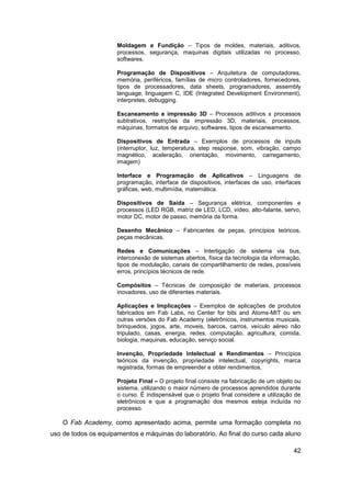 42 
Moldagem e Fundição – Tipos de moldes, materiais, aditivos, processos, segurança, maquinas digitais utilizadas no processo, softwares. 
Programação de Dispositivos – Arquitetura de computadores, memória, periféricos, famílias de micro controladores, fornecedores, tipos de processadores, data sheets, programadores, assembly language, linguagem C, IDE (Integrated Development Environment), interpretes, debugging. 
Escaneamento e impressão 3D – Processos aditivos x processos subtrativos, restrições da impressão 3D, materiais, processos, máquinas, formatos de arquivo, softwares, tipos de escaneamento. 
Dispositivos de Entrada – Exemplos de processos de inputs (interruptor, luz, temperatura, step response, som, vibração, campo magnético, aceleração, orientação, movimento, carregamento, imagem) 
Interface e Programação de Aplicativos – Linguagens de programação, interface de dispositivos, interfaces de uso, interfaces gráficas, web, multimídia, matemática. 
Dispositivos de Saída – Segurança elétrica, componentes e processos (LED RGB, matriz de LED, LCD, vídeo, alto-falante, servo, motor DC, motor de passo, memória da forma. 
Desenho Mecânico – Fabricantes de peças, princípios teóricos, peças mecânicas. 
Redes e Comunicações – Interligação de sistema via bus, interconexão de sistemas abertos, física da tecnologia da informação, tipos de modulação, canais de compartilhamento de redes, possíveis erros, princípios técnicos de rede. 
Compósitos – Técnicas de composição de materiais, processos inovadores, uso de diferentes materiais. 
Aplicações e Implicações – Exemplos de aplicações de produtos fabricados em Fab Labs, no Center for bits and Atoms-MIT ou em outras versões do Fab Academy (eletrônicos, instrumentos musicais, brinquedos, jogos, arte, moveis, barcos, carros, veículo aéreo não tripulado, casas, energia, redes, computação, agricultura, comida, biologia, maquinas, educação, serviço social. 
Invenção, Propriedade Intelectual e Rendimentos – Princípios teóricos da invenção, propriedade intelectual, copyrights, marca registrada, formas de empreender e obter rendimentos, 
Projeto Final – O projeto final consiste na fabricação de um objeto ou sistema, utilizando o maior número de processos aprendidos durante o curso. É indispensável que o projeto final considere a utilização de eletrônicos e que a programação dos mesmos esteja incluída no processo. 
O Fab Academy, como apresentado acima, permite uma formação completa no uso de todos os equipamentos e máquinas do laboratório. Ao final do curso cada aluno  