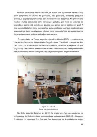 44 
No início os usuários do Fab Lab USP, de acordo com Eychenne e Neves (2013), eram compostos por alunos da graduação, pós graduação, realizando pesquisas práticas, e os próprios professores, para lecionarem suas disciplinas. No primeiro ano recebeu muitos estudantes com workshops gratuitos, por meio de projetos de extensão, e agora está abrindo aos poucos suas portas para o público em geral. A livre acessibilidade tem como contrapartida a disponibilidade e vontade colaborativa de seus usuários, tanto nas atividades internas como nos workshops, ao apresentarem e documentarem seus projetos realizados neste espaço. 
Por outro lado, na França segundo o jornal Le Monde (2013), o movimento de criação do Fab Lab da Universidade Cergy-Pontoise (Vald’Oise), chamado de Fac Lab, conta com a combinação de startups inovadoras, amadores e pequenas oficinas (Figura 15). Desta forma, apresenta desde o seu início um modelo de negócio híbrido, de funcionamento voltado tanto para a educação como para o empresariado local. 
Figura 15 – Fac Lab 
Fonte: http://www.faclab.org/ 
No Chile, segundo Zagal et al. (2013), foi criado um Fab Lab acadêmico na Universidade do Chile com base na metodologia pedagógica do CDIO (C – Conceive, D – Design, I – Implement, O – Operate). Esta é composta por 4 atividades de projeto  