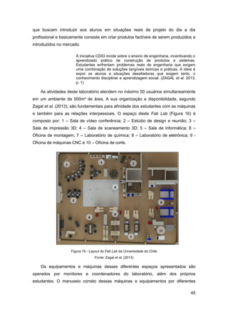 45 
que buscam introduzir aos alunos em situações reais de projeto do dia a dia profissional e basicamente consiste em criar produtos factíveis de serem produzidos e introduzidos no mercado. 
A iniciativa CDIO incide sobre o ensino de engenharia, incentivando o aprendizado prático de construção de produtos e sistemas. Estudantes enfrentam problemas reais de engenharia que exigem uma combinação de soluções tangíveis teóricas e práticas. A ideia é expor os alunos a situações desafiadoras que exigem tanto, o conhecimento disciplinar e aprendizagem social. (ZAGAL et al. 2013, p. 1) 
As atividades deste laboratório atendem no máximo 50 usuários simultaneamente em um ambiente de 500m² de área. A sua organização e disponibilidade, segundo Zagal et al. (2013), são fundamentais para afinidade dos estudantes com as máquinas e também para as relações interpessoais. O espaço deste Fab Lab (Figura 16) é composto por: 1 – Sala de vídeo conferência; 2 – Estúdio de design e reunião; 3 – Sala de impressão 3D; 4 – Sala de scaneamento 3D; 5 – Sala de informática; 6 – Oficina de montagem; 7 – Laboratório de química; 8 – Laboratório de eletrônica; 9 - Oficina de máquinas CNC e 10 – Oficina de corte. 
Figura 16 - Layout do Fab Lab da Universidade do Chile 
Fonte: Zagal et al. (2013) 
Os equipamentos e máquinas desses diferentes espaços apresentados são operados por monitores e coordenadores do laboratório, além dos próprios estudantes. O manuseio correto dessas máquinas e equipamentos por diferentes  