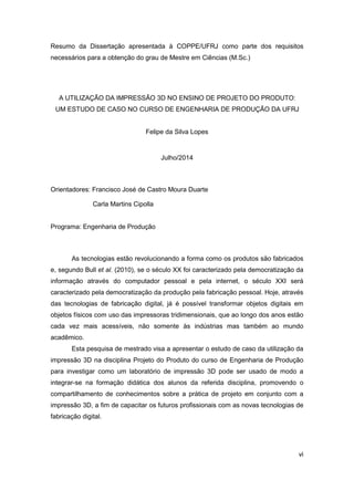 vi 
Resumo da Dissertação apresentada à COPPE/UFRJ como parte dos requisitos necessários para a obtenção do grau de Mestre em Ciências (M.Sc.) 
A UTILIZAÇÃO DA IMPRESSÃO 3D NO ENSINO DE PROJETO DO PRODUTO: UM ESTUDO DE CASO NO CURSO DE ENGENHARIA DE PRODUÇÃO DA UFRJ 
Felipe da Silva Lopes 
Julho/2014 
Orientadores: Francisco José de Castro Moura Duarte 
Carla Martins Cipolla 
Programa: Engenharia de Produção 
As tecnologias estão revolucionando a forma como os produtos são fabricados e, segundo Bull et al. (2010), se o século XX foi caracterizado pela democratização da informação através do computador pessoal e pela internet, o século XXI será caracterizado pela democratização da produção pela fabricação pessoal. Hoje, através das tecnologias de fabricação digital, já é possível transformar objetos digitais em objetos físicos com uso das impressoras tridimensionais, que ao longo dos anos estão cada vez mais acessíveis, não somente às indústrias mas também ao mundo acadêmico. 
Esta pesquisa de mestrado visa a apresentar o estudo de caso da utilização da impressão 3D na disciplina Projeto do Produto do curso de Engenharia de Produção para investigar como um laboratório de impressão 3D pode ser usado de modo a integrar-se na formação didática dos alunos da referida disciplina, promovendo o compartilhamento de conhecimentos sobre a prática de projeto em conjunto com a impressão 3D, a fim de capacitar os futuros profissionais com as novas tecnologias de fabricação digital. 
 