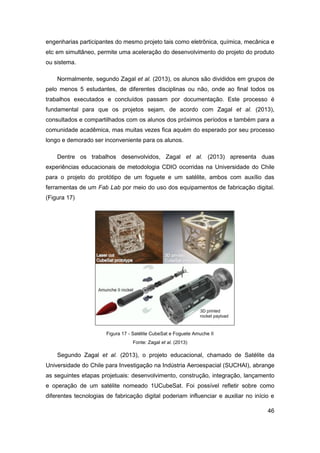 46 
engenharias participantes do mesmo projeto tais como eletrônica, química, mecânica e etc em simultâneo, permite uma aceleração do desenvolvimento do projeto do produto ou sistema. 
Normalmente, segundo Zagal et al. (2013), os alunos são divididos em grupos de pelo menos 5 estudantes, de diferentes disciplinas ou não, onde ao final todos os trabalhos executados e concluídos passam por documentação. Este processo é fundamental para que os projetos sejam, de acordo com Zagal et al. (2013), consultados e compartilhados com os alunos dos próximos períodos e também para a comunidade acadêmica, mas muitas vezes fica aquém do esperado por seu processo longo e demorado ser inconveniente para os alunos. 
Dentre os trabalhos desenvolvidos, Zagal et al. (2013) apresenta duas experiências educacionais de metodologia CDIO ocorridas na Universidade do Chile para o projeto do protótipo de um foguete e um satélite, ambos com auxílio das ferramentas de um Fab Lab por meio do uso dos equipamentos de fabricação digital. (Figura 17) 
Figura 17 - Satélite CubeSat e Foguete Amuche II 
Fonte: Zagal et al. (2013) 
Segundo Zagal et al. (2013), o projeto educacional, chamado de Satélite da Universidade do Chile para Investigação na Indústria Aeroespacial (SUCHAI), abrange as seguintes etapas projetuais: desenvolvimento, construção, integração, lançamento e operação de um satélite nomeado 1UCubeSat. Foi possível refletir sobre como diferentes tecnologias de fabricação digital poderiam influenciar e auxiliar no início e  