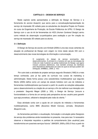 48 
CAPÍTULO 3 – DESIGN DE SERVIÇO 
Neste capítulo serão apresentados a definição de Design de Serviço e a ferramenta do service blueprint, que serviu para a conceituação/representação do serviço de impressão 3D voltado para os estudantes da disciplina Projeto do Produto do curso de Engenharia de Produção, da Escola Politécnica da UFRJ. O Design de Serviço com o uso do kit de ferramentas do HCD (Human Centered Design) serviu como método de observação co-participativa para avaliação e por fim criação do serviço de impressão 3D voltado para os alunos. 
3.1. Definição 
O Design de Serviço de acordo com Kimbell (2009) é uma das novas vertentes de atuação do profissional de Design com origem no início deste século XXI com o desenvolvimento das novas tecnologias da informação e comunicação. 
O surgimento do design de serviço acompanha dois desenvolvimentos. A primeira é a maneira em que as tecnologias de mídia em rede mudaram as saídas tradicionais do Design, que agora incluem produtos eletrônicos, mas também arranjos de interfaces para dispositivos distribuídos por meio do qual os serviços podem ser entregues. (KIMBELL, 2009. p. 157) 
Por outro lado a atividade de projetar serviços segundo Shostack (1982) é a mais tempo conhecida, pois já faz parte do currículo nos cursos de marketing e administração. Desta forma possui uma característica multidisciplinar que segundo Moritz (2005) define como um campo de estudo holístico com uso de métodos e ferramentas multidisciplinares que buscam a partir do usuário as soluções adequadas para o desenvolvimento ou criação de um serviço a fim de melhorar sua interação com o prestador. Segundo Mager (2008 p. 355), o Design de Serviço “procura a funcionalidade e a forma de um serviço pela perspectiva de seu usuário para garantir que seja proveitoso, utilizável e desejável pela visão do cliente. ” 
Essa atividade conta com a ajuda de um conjunto de métodos e ferramentas multidisciplinares, como BMC (Bussines Model Canvas), Jornada, Storyboard, Blueprint e etc. 
As ferramentas permitem a visualização, formulação e simulação pelos Designers de serviço dos problemas ainda inexistentes no presente, mas para isso “é necessário observar e interpretar requisitos e padrões de comportamento [dos usuários] para transformá-los em possíveis serviços futuros.” (MAGER, 2008 p.355) O foco a partir do  