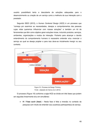 49 
usuário possibilitará tanto a descoberta de soluções adequadas para o desenvolvimento ou criação de um serviço como a melhoria da sua interação com o prestador. 
Segundo IDEO (2012), o Human Centered Design (HCD) é um processo que “começa por examinar as necessidades, desejos e comportamentos das pessoas cujas vidas queremos influenciar com nossas soluções” e também um kit de ferramentas que têm como objetivo gerar soluções novas, incluindo produtos, serviços, ambientes, organizações e modos de interação. Portanto para alcançar o devido entendimento do comportamento humano é necessário entender e/ou vivenciar o serviço ao qual se deseja projetar e para isso deve-se inicialmente imergir no seu contexto. 
Figura 18 - Processo de Design Thinking 
Fonte: adaptado de Vianna et al. (2012) 
O processo (Figura 18) conforme a sigla HCD se divide em três fases que podem ser seguidas linearmente e/ou em simultâneo: 
 H / Fase ouvir (hear) – Nesta fase é feita a imersão no contexto da pesquisa com intuito de entender o(s) usuário(s) participante(s) do serviço.  