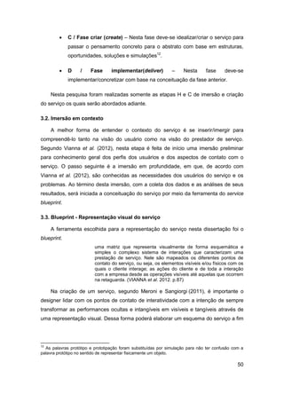 50 
 C / Fase criar (create) – Nesta fase deve-se idealizar/criar o serviço para passar o pensamento concreto para o abstrato com base em estruturas, oportunidades, soluções e simulações12. 
 D / Fase implementar(deliver) – Nesta fase deve-se implementar/concretizar com base na conceituação da fase anterior. 
Nesta pesquisa foram realizadas somente as etapas H e C de imersão e criação do serviço os quais serão abordados adiante. 
3.2. Imersão em contexto 
A melhor forma de entender o contexto do serviço é se inserir/imergir para compreendê-lo tanto na visão do usuário como na visão do prestador de serviço. Segundo Vianna et al. (2012), nesta etapa é feita de início uma imersão preliminar para conhecimento geral dos perfis dos usuários e dos aspectos de contato com o serviço. O passo seguinte é a imersão em profundidade, em que, de acordo com Vianna et al. (2012), são conhecidas as necessidades dos usuários do serviço e os problemas. Ao término desta imersão, com a coleta dos dados e as análises de seus resultados, será iniciada a conceituação do serviço por meio da ferramenta do service blueprint. 
3.3. Blueprint - Representação visual do serviço 
A ferramenta escolhida para a representação do serviço nesta dissertação foi o blueprint. 
uma matriz que representa visualmente de forma esquemática e simples o complexo sistema de interações que caracterizam uma prestação de serviço. Nele são mapeados os diferentes pontos de contato do serviço, ou seja, os elementos visíveis e/ou físicos com os quais o cliente interage; as ações do cliente e de toda a interação com a empresa desde as operações visíveis até aquelas que ocorrem na retaguarda. (VIANNA et al. 2012. p.87) Na criação de um serviço, segundo Meroni e Sangiorgi (2011), é importante o designer lidar com os pontos de contato de interatividade com a intenção de sempre transformar as performances ocultas e intangíveis em visíveis e tangíveis através de uma representação visual. Dessa forma poderá elaborar um esquema do serviço a fim 
12 As palavras protótipo e prototipação foram substituídas por simulação para não ter confusão com a palavra protótipo no sentido de representar fisicamente um objeto.  