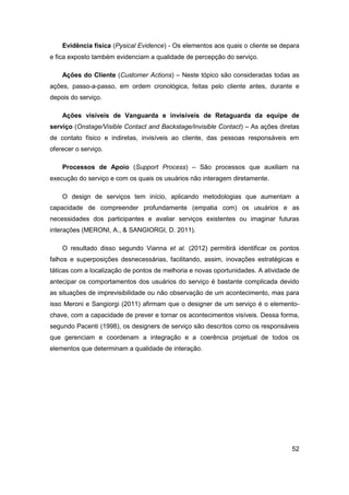 52 
Evidência física (Pysical Evidence) - Os elementos aos quais o cliente se depara e fica exposto também evidenciam a qualidade de percepção do serviço. 
Ações do Cliente (Customer Actions) – Neste tópico são consideradas todas as ações, passo-a-passo, em ordem cronológica, feitas pelo cliente antes, durante e depois do serviço. 
Ações visíveis de Vanguarda e invisíveis de Retaguarda da equipe de serviço (Onstage/Visible Contact and Backstage/invisible Contact) – As ações diretas de contato físico e indiretas, invisíveis ao cliente, das pessoas responsáveis em oferecer o serviço. 
Processos de Apoio (Support Process) – São processos que auxiliam na execução do serviço e com os quais os usuários não interagem diretamente. 
O design de serviços tem início, aplicando metodologias que aumentam a capacidade de compreender profundamente (empatia com) os usuários e as necessidades dos participantes e avaliar serviços existentes ou imaginar futuras interações (MERONI, A., & SANGIORGI, D. 2011). 
O resultado disso segundo Vianna et al. (2012) permitirá identificar os pontos falhos e superposições desnecessárias, facilitando, assim, inovações estratégicas e táticas com a localização de pontos de melhoria e novas oportunidades. A atividade de antecipar os comportamentos dos usuários do serviço é bastante complicada devido as situações de imprevisibilidade ou não observação de um acontecimento, mas para isso Meroni e Sangiorgi (2011) afirmam que o designer de um serviço é o elemento- chave, com a capacidade de prever e tornar os acontecimentos visíveis. Dessa forma, segundo Pacenti (1998), os designers de serviço são descritos como os responsáveis que gerenciam e coordenam a integração e a coerência projetual de todos os elementos que determinam a qualidade de interação.  