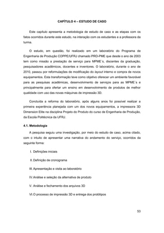 53 
CAPÍTULO 4 – ESTUDO DE CASO 
Este capítulo apresenta a metodologia de estudo de caso e as etapas com os fatos ocorridos durante este estudo, na interação com os estudantes e a professora da turma. 
O estudo, em questão, foi realizado em um laboratório do Programa de Engenharia de Produção COPPE/UFRJ chamado PRO-PME que desde o ano de 2003 tem como missão a prestação de serviço para MPME´s, discentes da graduação, pesquisadores acadêmicos, docentes e inventores. O laboratório, durante o ano de 2010, passou por reformulações de modificação do layout interno e compra de novos equipamentos. Esta transformação teve como objetivo oferecer um ambiente favorável para as pesquisas acadêmicas, desenvolvimento de serviços para as MPME´s e principalmente para ofertar um ensino em desenvolvimento de produtos de melhor qualidade com uso das novas máquinas de impressão 3D. 
Concluída a reforma do laboratório, após alguns anos foi possível realizar a primeira experiência planejada com um dos novos equipamentos, a impressora 3D Dimension Elite na disciplina Projeto do Produto do curso de Engenharia de Produção, da Escola Politécnica da UFRJ. 
4.1. Metodologia 
A pesquisa seguiu uma investigação, por meio do estudo de caso, acima citado, com o intuito de apresentar uma narrativa do andamento do serviço, ocorridos da seguinte forma: 
I. Definições iniciais 
II. Definição de cronograma 
III. Apresentação e visita ao laboratório 
IV. Análise e seleção da alternativa de produto 
V. Análise e fechamento dos arquivos 3D 
VI. O processo de impressão 3D e entrega dos protótipos  