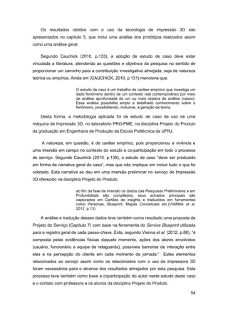54 
Os resultados obtidos com o uso da tecnologia de impressão 3D são apresentados no capítulo 5, que inclui uma análise dos protótipos realizados assim como uma análise geral. 
Segundo Cauchick (2010. p.133), a adoção de estudo de caso deve estar vinculada a literatura, atendendo as questões e objetivos da pesquisa no sentido de proporcionar um caminho para a contribuição investigativa almejada, seja de natureza teórica ou empírica. Ainda em (CAUCHICK, 2010. p.131) menciona que: 
O estudo de caso é um trabalho de caráter empírico que investiga um dado fenômeno dentro de um contexto real contemporâneo por meio de análise aprofundada de um ou mais objetos de análise (casos). Essa análise possibilita amplo e detalhado conhecimento sobre o fenômeno, possibilitando, inclusive, a geração de teoria. 
Desta forma, a metodologia aplicada foi de estudo de caso de uso de uma máquina de Impressão 3D, no laboratório PRO-PME, na disciplina Projeto do Produto da graduação em Engenharia de Produção da Escola Politécnica da UFRJ. 
A natureza, em questão, é de caráter empírico, pois proporcionou a vivência e uma imersão em campo no contexto do estudo e co-participação em todo o processo de serviço. Segundo Cauchick (2010. p.139), o estudo de caso “deve ser produzido em forma de narrativa geral do caso”, mas que não implique em incluir tudo o que foi coletado. Esta narrativa se deu em uma imersão preliminar no serviço de Impressão 3D oferecido na disciplina Projeto do Produto. 
ao fim da fase de imersão os dados das Pesquisas Preliminares e em Profundidade são compilados, seus achados principais são capturados em Cartões de insights e traduzidos em ferramentas como Personas, Blueprint, Mapas Conceituais etc.(VIANNA et al. 2012, p.13) 
A análise e tradução desses dados teve também como resultado uma proposta de Projeto do Serviço (Capítulo 7) com base na ferramenta do Service Blueprint utilizada para o registro geral de cada passo-chave. Esta, segundo Vianna et al. (2012. p.88), “é composta pelas evidências físicas daquele momento, ações dos atores envolvidos (usuário, funcionário e equipe de retaguarda), possíveis barreiras de interação entre eles e na percepção do cliente em cada momento da jornada.” Estes elementos relacionados ao serviço assim como os relacionados com o uso da impressora 3D foram necessários para o alcance dos resultados almejados por esta pesquisa. Este processo teve também como base a coparticipação do autor neste estudo deste caso e o contato com professora e os alunos da disciplina Projeto do Produto.  