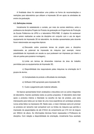 55 
A finalidade disso foi sistematizar uma prática na forma de recomendações e restrições para laboratórios que utilizem a Impressão 3D em apoio às atividades de ensino de graduação. 
4.2. Definições iniciais 
Inicialmente foi estabelecido o contato, por meio de correio eletrônico, entre a professora da disciplina Projeto do Produto da graduação em Engenharia de Produção da Escola Politécnica da UFRJ e o laboratório PRO-PME. O objetivo foi esclarecer como seriam realizadas as aulas da disciplina em conjunto com o uso de algum equipamento de Impressão 3D do laboratório. As dúvidas apresentadas pela docente foram relacionadas aos seguintes tópicos: 
a) Discussão sobre possíveis temas de projeto para a disciplina relacionados ao potencial de impressão da máquina (por exemplo: menor possibilidade de impressão em escala ou que pudessem ser impressos por inteiro e não em partes para posterior montagem); 
b) Limite em termos de dimensões máximas da área de trabalho permitidas para os equipamentos de Impressão 3D; 
c) Disponibilidade dos responsáveis pelas máquinas na orientação de 9 grupos de alunos; 
d) Complexidade do produto x dificuldade de orientação; 
e) Software CAD apropriado para impressão 3D; 
f) Custo e pagamento pelo material utilizado. 
Os tópicos apresentados foram analisados e discutidos com os outros integrantes do laboratório, ficando acertados todos os pontos propostos. O laboratório daria total apoio a produtos inteiros e liberdade na escolha do tipo de produto, pois seria interessante para todos por se tratar de uma nova experiência em prototipar produtos nunca antes feitos na impressora 3D. Neste caso, o maior interesse seria em priorizar os produtos em tamanho real compatível com os limites da máquina que permite a impressão de peças/objetos de até 210mm de comprimento por 210 mm de largura por 300mm de altura. As informações técnicas foram repassadas à Professora da disciplina. Com relação a disponibilidade de orientação, inicialmente ficou acertado  