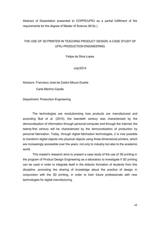 vii 
Abstract of Dissertation presented to COPPE/UFRJ as a partial fulfillment of the requirements for the degree of Master of Science (M.Sc.) 
THE USE OF 3D PRINTER IN TEACHING PRODUCT DESIGN: A CASE STUDY OF UFRJ PRODUCTION ENGINEERING 
Felipe da Silva Lopes 
July/2014 
Advisors: Francisco José de Castro Moura Duarte 
Carla Martins Cipolla 
Department: Production Engineering 
The technologies are revolutionizing how products are manufactured and according Bull et al. (2010), the twentieth century was characterized by the democratization of information through personal computer and through the internet; the twenty-first century will be characterized by the democratization of production by personal fabrication. Today, through digital fabrication technologies, it is now possible to transform digital objects into physical objects using three-dimensional printers, which are increasingly accessible over the years, not only to industry but also to the academic world. 
This master's research aims to present a case study of the use of 3D printing in the program of Product Design Engineering as a laboratory to investigate if 3D printing can be used in order to integrate itself in the didactic formation of students from this discipline, promoting the sharing of knowledge about the practice of design in conjunction with the 3D printing, in order to train future professionals with new technologies for digital manufacturing.  