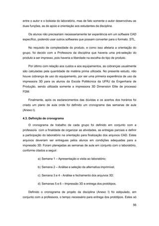56 
entre o autor e o bolsista do laboratório, mas de fato somente o autor desenvolveu as duas funções, as de apoio e orientação aos estudantes da disciplina. 
Os alunos não precisariam necessariamente ter experiência em um software CAD específico, podendo usar outros softwares que possam converter para o formato .STL. 
No requisito de complexidade do produto, e como isso afetaria a orientação do grupo, foi decido com a Professora da disciplina que haveria uma pré-seleção do produto a ser impresso, pois haveria a liberdade na escolha do tipo de produto. 
Por último com relação aos custos e aos equipamentos, as cobranças usualmente são calculadas pela quantidade de matéria prima utilizada. No presente estudo, não houve cobrança de uso do equipamento, por ser uma primeira experiência de uso da impressora 3D para os alunos da Escola Politécnica da UFRJ da Engenharia de Produção, sendo utilizada somente a impressora 3D Dimension Elite de processo FDM. 
Finalmente, após os esclarecimentos das dúvidas e os acertos dos horários foi criado um plano de aula onde foi definido um cronograma das semanas de aula (Anexo I). 
4.3. Definição de cronograma 
O cronograma de trabalho de cada grupo foi definido em conjunto com a professora com a finalidade de organizar as atividades, as entregas parciais e definir a participação do laboratório na orientação para finalização dos arquivos CAD. Estes arquivos deveriam ser entregues pelos alunos em condições adequadas para a impressão 3D. Foram planejadas as semanas de aula em conjunto com o laboratório, conforme citados a seguir: 
a) Semana 1 – Apresentação e visita ao laboratório; 
b) Semana 2 – Análise e seleção da alternativa imprimível; 
c) Semana 3 e 4 - Análise e fechamento dos arquivos 3D; 
d) Semanas 5 e 6 – Impressão 3D e entrega dos protótipos. 
Definido o cronograma de projeto da disciplina (Anexo I) foi estipulado, em conjunto com a professora, o tempo necessário para entrega dos protótipos. Estes só  
