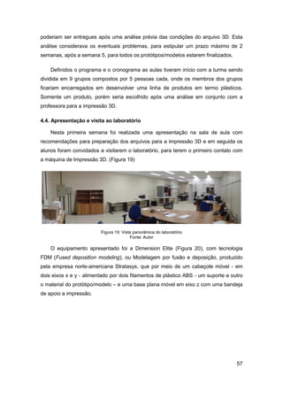 57 
poderiam ser entregues após uma análise prévia das condições do arquivo 3D. Esta análise considerava os eventuais problemas, para estipular um prazo máximo de 2 semanas, após a semana 5, para todos os protótipos/modelos estarem finalizados. 
Definidos o programa e o cronograma as aulas tiveram início com a turma sendo dividida em 9 grupos compostos por 5 pessoas cada, onde os membros dos grupos ficariam encarregados em desenvolver uma linha de produtos em termo plásticos. Somente um produto, porém seria escolhido após uma análise em conjunto com a professora para a impressão 3D. 
4.4. Apresentação e visita ao laboratório 
Nesta primeira semana foi realizada uma apresentação na sala de aula com recomendações para preparação dos arquivos para a impressão 3D e em seguida os alunos foram convidados a visitarem o laboratório, para terem o primeiro contato com a máquina de Impressão 3D. (Figura 19) 
Figura 19: Vista panorâmica do laboratório 
Fonte: Autor 
O equipamento apresentado foi a Dimension Elite (Figura 20), com tecnologia FDM (Fused deposition modeling), ou Modelagem por fusão e deposição, produzido pela empresa norte-americana Stratasys, que por meio de um cabeçote móvel - em dois eixos x e y - alimentado por dois filamentos de plástico ABS - um suporte e outro o material do protótipo/modelo – e uma base plana móvel em eixo z com uma bandeja de apoio a impressão.  