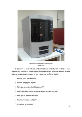 58 
Figura 20: Impressora 3D Dimension Elite 
Fonte: Autor 
No decorrer da apresentação vários alunos que nunca tiveram contato de perto com alguma impressora 3D se mostraram interessados e assim foi possível registrar algumas perguntas com relação ao uso e o serviço, conforme abaixo: 
1 - “Quanto custa a impressão?” 
2 - “Quanto tempo para imprimir?” 
3 - “Para que serve o material de suporte?”. 
4 - “Qual o tamanho máximo que a peça deve ter para imprimir?” 
5 - “Que tipo de material utilizado?” 
6 - “Qual software devo utilizar?” 
7 - “O material é resistente?”  