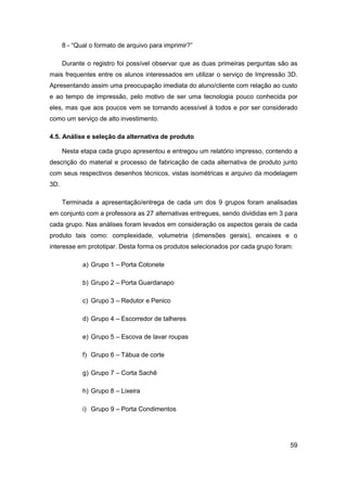 59 
8 - “Qual o formato de arquivo para imprimir?” 
Durante o registro foi possível observar que as duas primeiras perguntas são as mais frequentes entre os alunos interessados em utilizar o serviço de Impressão 3D. Apresentando assim uma preocupação imediata do aluno/cliente com relação ao custo e ao tempo de impressão, pelo motivo de ser uma tecnologia pouco conhecida por eles, mas que aos poucos vem se tornando acessível à todos e por ser considerado como um serviço de alto investimento. 
4.5. Análise e seleção da alternativa de produto 
Nesta etapa cada grupo apresentou e entregou um relatório impresso, contendo a descrição do material e processo de fabricação de cada alternativa de produto junto com seus respectivos desenhos técnicos, vistas isométricas e arquivo da modelagem 3D. 
Terminada a apresentação/entrega de cada um dos 9 grupos foram analisadas em conjunto com a professora as 27 alternativas entregues, sendo divididas em 3 para cada grupo. Nas análises foram levados em consideração os aspectos gerais de cada produto tais como: complexidade, volumetria (dimensões gerais), encaixes e o interesse em prototipar. Desta forma os produtos selecionados por cada grupo foram: 
a) Grupo 1 – Porta Cotonete 
b) Grupo 2 – Porta Guardanapo 
c) Grupo 3 – Redutor e Penico 
d) Grupo 4 – Escorredor de talheres 
e) Grupo 5 – Escova de lavar roupas 
f) Grupo 6 – Tábua de corte 
g) Grupo 7 – Corta Sachê 
h) Grupo 8 – Lixeira 
i) Grupo 9 – Porta Condimentos  